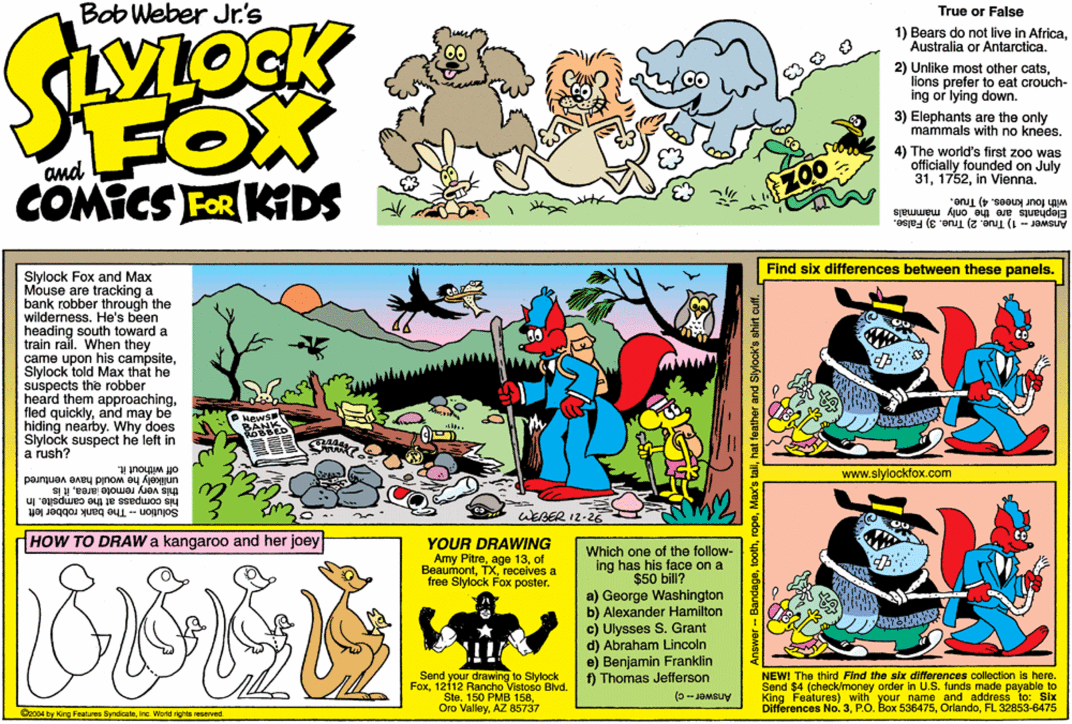 Publication OCR: Bob Weber Jr.'s True or False YLOCK 1) Bears do not live in AfricaAustralia or Antarctica. 2) Unlike most other catslions prefer to eat t crouch- FOX COMICS FOR KDS ing or lying down. 3) Elephants are the only mammals with no knees. and 4) The world's first zoo was officially founded on July 31In Vienna. Elephants are the only mammals Answer - 1) True. 2) True. 3) False. with four knees. 4) True. Find six differences between these panels. Slylock Fox and Max Mouse are tracking a bank robber through the wilderness. He's been heading south toward a train ral. When they came upon his campsiteSlylock told Max that he suspects the robber heard them approachingand may be hiding nearby. Why does Slylock suspect hé left in a rush? www.slylockfox.com unlikely he would have ventured this very remote jareait is off without it. Solution - The bank robber left his compass at the campsite. In WEBER 12-2E HOW TO DRAW a kangaroo and her joey YOUR DRAWING Amy Pitreof Beaumontreceives a free Slylock Fox poster. Which one of the follow- ing has his face on a $50 bill? a) George Washington b) Alexander Hamilton c) Ulysses S. Grant d) Abraham Lincoln e) Benjamin Franklin ) Thomas Jefferson Send your drawing to Stylock Fox1212 Rancho Vistoso Blvd. Ste. 150 PMB 158AZ 85737 NEWI The third Find the six differences collection is here. Send $4 (check/money order in U.S. tunds made payable to King Fealures) with your name and address to: Six Differences No. 3FL 32853-6475 Oo04 by King Foatures SyndicaleInc. World rights seserved -- Bandagehat feather and Slylock's shirt cutf. Bob Weber Jr.'s True or False YLOCK 1) Bears do not live in AfricaAustralia or Antarctica. 2) Unlike most other catslions prefer to eat t crouch- FOX COMICS FOR KDS ing or lying down. 3) Elephants are the only mammals with no knees. and 4) The world's first zoo was officially founded on July 31In Vienna. Elephants are the only mammals Answer - 1) True. 2) True. 3) False. with four knees. 4) True. Find six differences between these panels. Slylock Fox and Max Mouse are tracking a bank robber through the wilderness. He's been heading south toward a train ral. When they came upon his campsiteSlylock told Max that he suspects the robber heard them approachingfled quicklyand may be hiding nearby. Why does Slylock suspect hé left in a rush? www.slylockfox.com unlikely he would have ventured this very remote jareait is off without it. Solution - The bank robber left his compass at the campsite. In WEBER 12-2E HOW TO DRAW a kangaroo and her joey YOUR DRAWING Amy Pitreage 13of Beaumontreceives a free Slylock Fox poster. Which one of the follow- ing has his face on a $50 bill? a) George Washington b) Alexander Hamilton c) Ulysses S. Grant d) Abraham Lincoln e) Benjamin Franklin ) Thomas Jefferson Send your drawing to Stylock Fox1212 Rancho Vistoso Blvd. Ste. 150 PMB 158Oro ValleyAZ 85737 NEWI The third Find the six differences collection is here. Send $4 (check/money order in U.S. tunds made payable to King Fealures) with your name and address to: Six Differences No. 3P.O. Box 536475FL 32853-6475 Oo04 by King Foatures SyndicaleInc. World rights seserved -- BandageMax's tallhat feather and Slylock's shirt cutf.