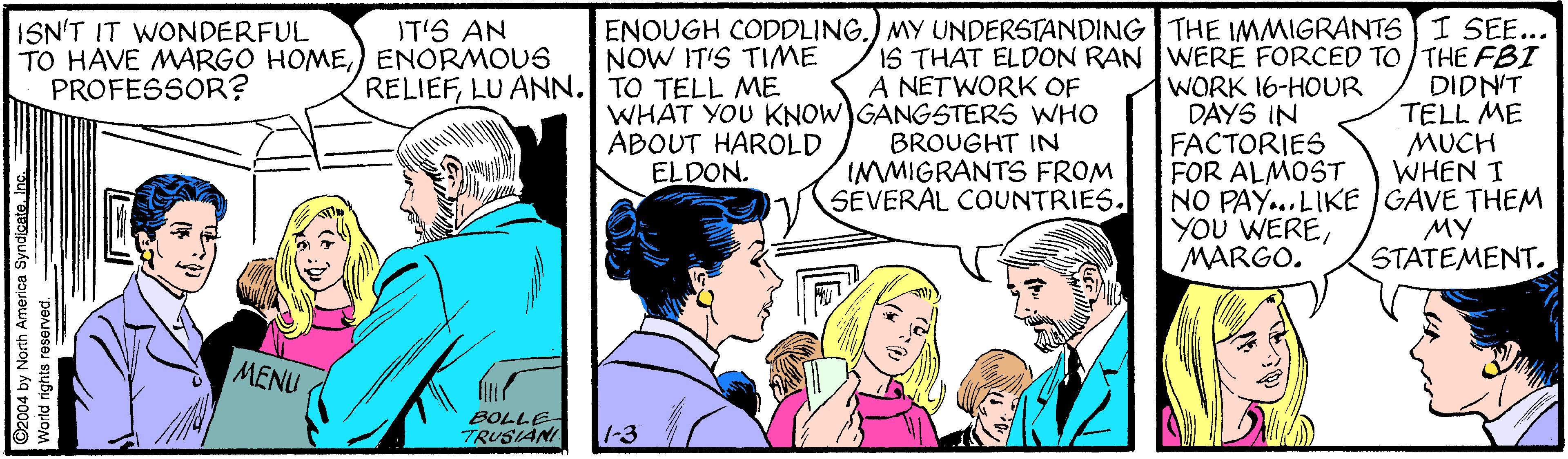 People OCR: ISN'T IT WONDERFUL TO HAVE MARGO HOME) ENORMOUS PROFESSOR? ENOUGH CODDLING.) MY UNDERSTANDING THE IMMIGRANTS I SEE... NOW IT'S TIME IT'S AN IS THAT ELDON RAN WERÉ FORCED TO /THE FBI A NETWORK OF RELIEFLU ANN. TO TELL ME WORK 16-HOUR DAYS IN FACTORIES FOR ALMOST NO PAY...LIKE GAVE THEM YOU WEREMARGO. DIDN'T TELL ME MUCH WHEN T WHAT YOU KNOW GANGSTERS WHO ABOUT HAROLD ELDON. BROUGHT IN IMMIGRANTS FROM SEVERAL COUNTRIES. MY STATEMENT. MENU BOLLE TRUSIÁNI 1-3 ©2004 by North America Syndicate. Inc. World rights res ISN'T IT WONDERFUL TO HAVE MARGO HOME) ENORMOUS PROFESSOR? ENOUGH CODDLING.) MY UNDERSTANDING THE IMMIGRANTS I SEE... NOW IT'S TIME IT'S AN IS THAT ELDON RAN WERÉ FORCED TO /THE FBI A NETWORK OF RELIEFLU ANN. TO TELL ME WORK 16-HOUR DAYS IN FACTORIES FOR ALMOST NO PAY...LIKE GAVE THEM YOU WEREMARGO. DIDN'T TELL ME MUCH WHEN T WHAT YOU KNOW GANGSTERS WHO ABOUT HAROLD ELDON. BROUGHT IN IMMIGRANTS FROM SEVERAL COUNTRIES. MY STATEMENT. MENU BOLLE TRUSIÁNI 1-3 ©2004 by North America Syndicate. Inc. World rights res