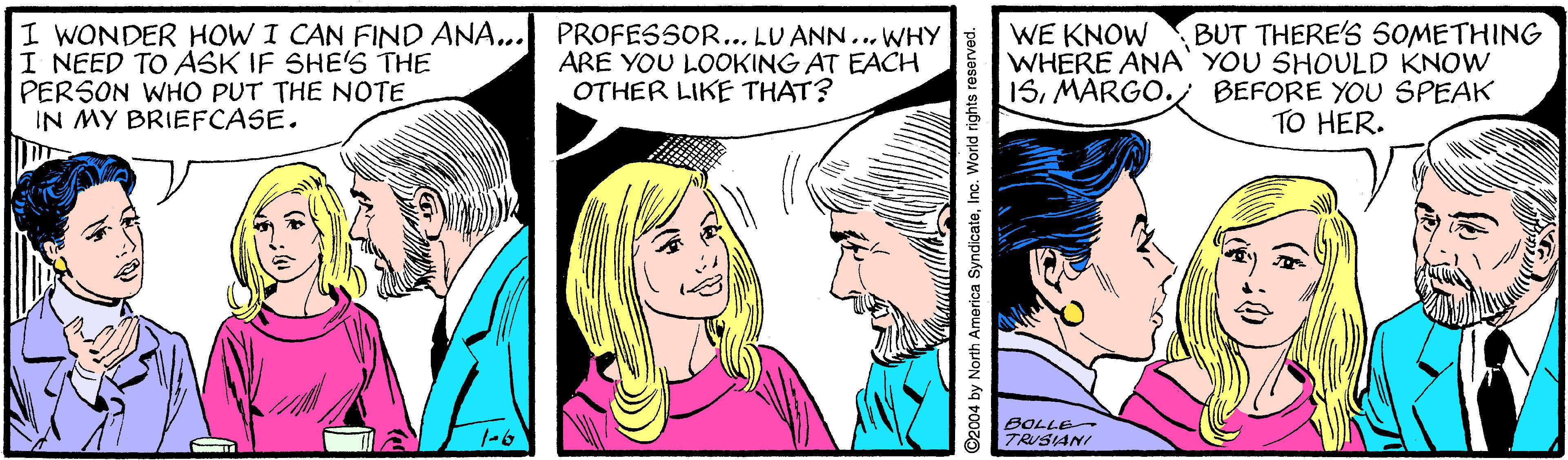 Font OCR: I WONDER HOW I CAN FIND ANA... PROFESSOR... LU ANN... WHY I NEED TO ASK IF SHE'S THE PERSON WHO PUT THE NOTE IN MY BRIEFCASE. BUT THERE'S 50METHING ARE YOU LOOKING AT EACH OTHER LIKE THAT? WE KNOW WHERE ANA' YOU SHOULD KNOW 15MARGO. BEFORE YOU SPEAK TO HER. BOLLE TRUSIANI O2004 by North America SyndicateInc. World rights reserve I WONDER HOW I CAN FIND ANA... PROFESSOR... LU ANN... WHY I NEED TO ASK IF SHE'S THE PERSON WHO PUT THE NOTE IN MY BRIEFCASE. BUT THERE'S 50METHING ARE YOU LOOKING AT EACH OTHER LIKE THAT? WE KNOW WHERE ANA' YOU SHOULD KNOW 15MARGO. BEFORE YOU SPEAK TO HER. BOLLE TRUSIANI O2004 by North America SyndicateInc. World rights reserve