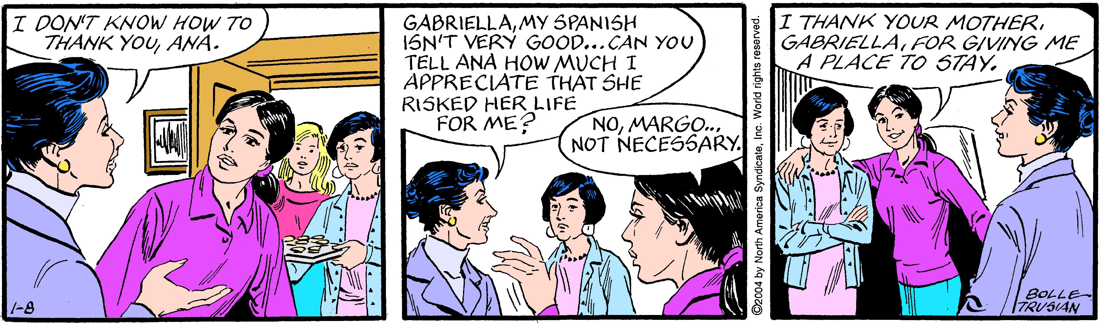 Organism OCR: I DON'T KNOW HOW TO THANK YOUANA. I THANK YOUR MOTHERFOR GIVING ME A PLACE TO STAY. GABRIELLAMY SPANISH ISN'T VERÝ GOOD...CAN YOU TELL ANA HOW MUCH I APPRECIATE THAT SHE RISKED HER LIFE FOR ME? NOMARGO. NOT NECESSARY. BOLLE- TRUSIAN -8 04 by North America SyndicateInc. World rights re I DON'T KNOW HOW TO THANK YOUANA. I THANK YOUR MOTHERFOR GIVING ME A PLACE TO STAY. GABRIELLAMY SPANISH ISN'T VERÝ GOOD...CAN YOU TELL ANA HOW MUCH I APPRECIATE THAT SHE RISKED HER LIFE FOR ME? NOMARGO. NOT NECESSARY. BOLLE- TRUSIAN -8 04 by North America SyndicateInc. World rights re