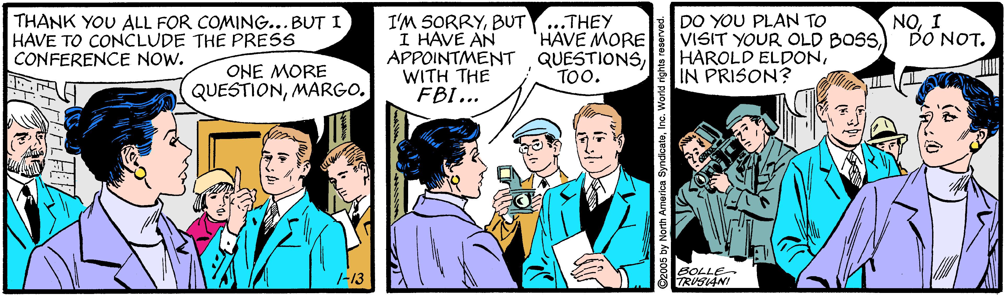 Tie OCR: THANK YOU ALL FOR COMING...BUT I HAVE TO CONCLUDE THE PRESS CONFERENCE NOW. I'M SORRYBUT I HAVE AN APPOINTMENT QUESTIONSWITH THE FBI... ...THEY HAVE MORE DO YOU PLAN TO VISIT YOUR OLD BOSSIN PRISON? NOI DO NOT. ONE MORE QUESTIONMARGO. TOO. SOLLE TRUSIANI 1-13 5 by North America SyndicateInc. World rights reser THANK YOU ALL FOR COMING...BUT I HAVE TO CONCLUDE THE PRESS CONFERENCE NOW. I'M SORRYBUT I HAVE AN APPOINTMENT QUESTIONSWITH THE FBI... ...THEY HAVE MORE DO YOU PLAN TO VISIT YOUR OLD BOSSHAROLD ELDONIN PRISON? NOI DO NOT. ONE MORE QUESTIONMARGO. TOO. SOLLE TRUSIANI 1-13 5 by North America SyndicateInc. World rights reser