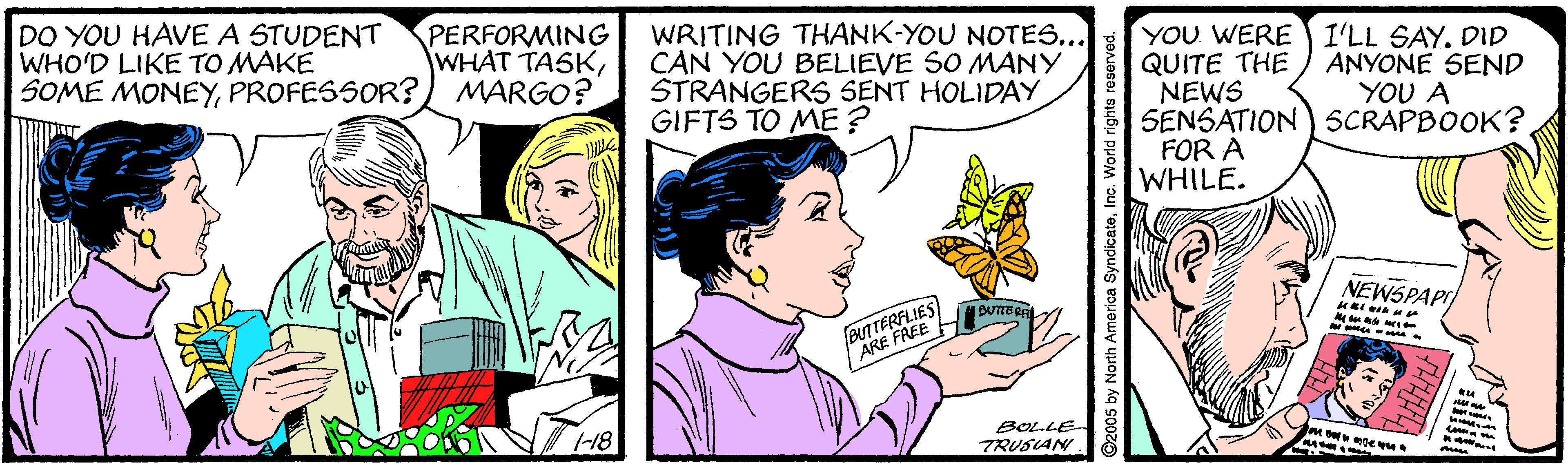 Font OCR: DO YOU HAVE A STUDENT WHO'D LIKE TO MAKE SOME MONEYPROFESSOR?) MARGO? PERFORMING WHAT TASKWRITING THANK-YOU NOTES... CAN YOU BELIEVE SO MANY STRANGERS SENT HOLIDAY GIFTS TO ME? YOU WERE QUITE THE NEWS SENSATION) SCRAPBOOK? FOR A WHILE. I'LL SAY. DID ANYONE SEND YOU A NEWSPAPI BUTTERFLIES ARE FREE I 1-18 BOLLE TRUSIAN 2005 by North America SyndicateInc. World rights reserved DO YOU HAVE A STUDENT WHO'D LIKE TO MAKE SOME MONEYPROFESSOR?) MARGO? PERFORMING WHAT TASKWRITING THANK-YOU NOTES... CAN YOU BELIEVE SO MANY STRANGERS SENT HOLIDAY GIFTS TO ME? YOU WERE QUITE THE NEWS SENSATION) SCRAPBOOK? FOR A WHILE. I'LL SAY. DID ANYONE SEND YOU A NEWSPAPI BUTTERFLIES ARE FREE I 1-18 BOLLE TRUSIAN 2005 by North America SyndicateInc. World rights reserved