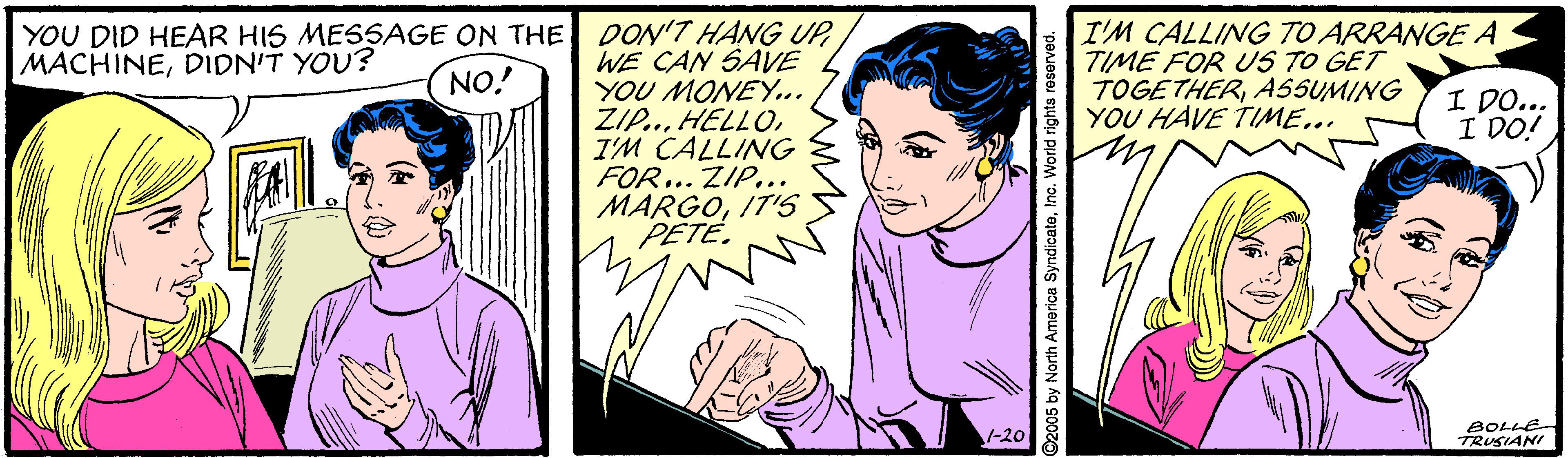 People OCR: YOU DID HEAR HIS MESSAGE ON THE DON'T HANG UPWE CAN SAVE YOU MONEY.. ZI..I'M CALLING FOR ... ZIP... MARGOIT'S PETÉ. I'M CALLING TO ARRANGE A TIME FOR US TO GET TOGETHERASSUMING YOU HAVE TIME... MACHINEDIDN'T YOU? NO! I DO... I DO! 1-20 BOLLE TRUSIANI O2005 by North America SyndicateInc. World rights reserved. YOU DID HEAR HIS MESSAGE ON THE DON'T HANG UPWE CAN SAVE YOU MONEY.. ZI..I'M CALLING FOR ... ZIP... MARGOIT'S PETÉ. I'M CALLING TO ARRANGE A TIME FOR US TO GET TOGETHERASSUMING YOU HAVE TIME... MACHINEDIDN'T YOU? NO! I DO... I DO! 1-20 BOLLE TRUSIANI O2005 by North America SyndicateInc. World rights reserved.