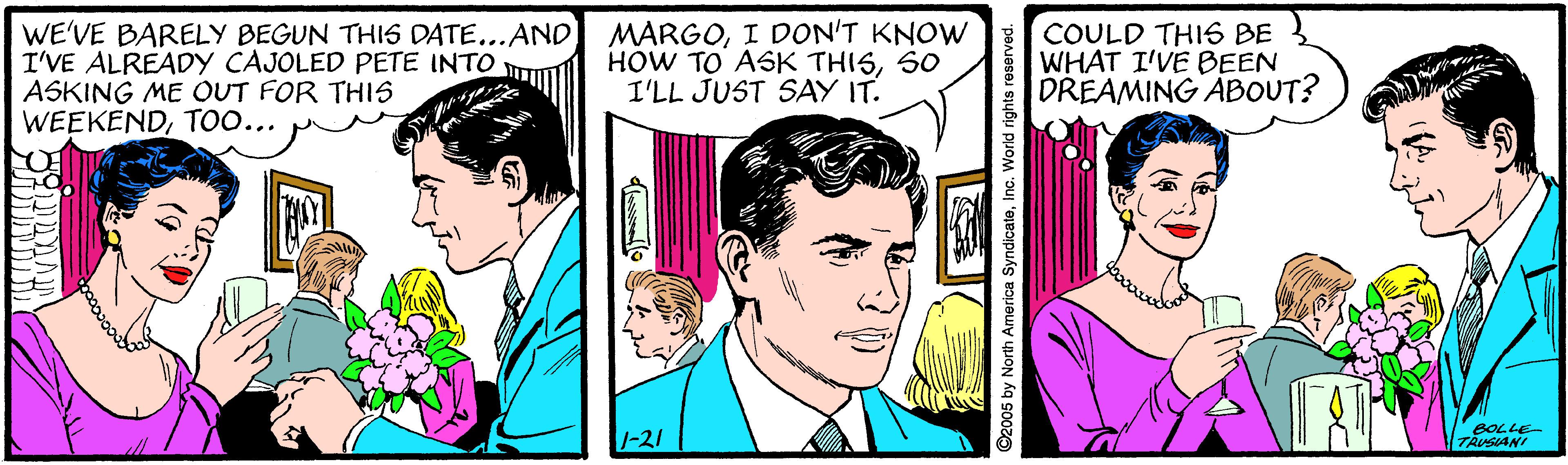 Comic book OCR: WE'VE BARELY BEGUN THI6 DATE...AND I'VE ALREADY CAJOLED PETE INTO ASKING ME OUT FOR THIS WEEKENDTOO... MARGOI DON'T KNOW HOW TO ASK THISS0 I'LL JUST SAY IT. COULD THIS BE WHAT I'VE BEEN DREAMING ABOUT? 1-21 BOLLE TAUSIANI ©2005 by North America SyndicateInc. World rights WE'VE BARELY BEGUN THI6 DATE...AND I'VE ALREADY CAJOLED PETE INTO ASKING ME OUT FOR THIS WEEKENDTOO... MARGOI DON'T KNOW HOW TO ASK THISS0 I'LL JUST SAY IT. COULD THIS BE WHAT I'VE BEEN DREAMING ABOUT? 1-21 BOLLE TAUSIANI ©2005 by North America SyndicateInc. World rights