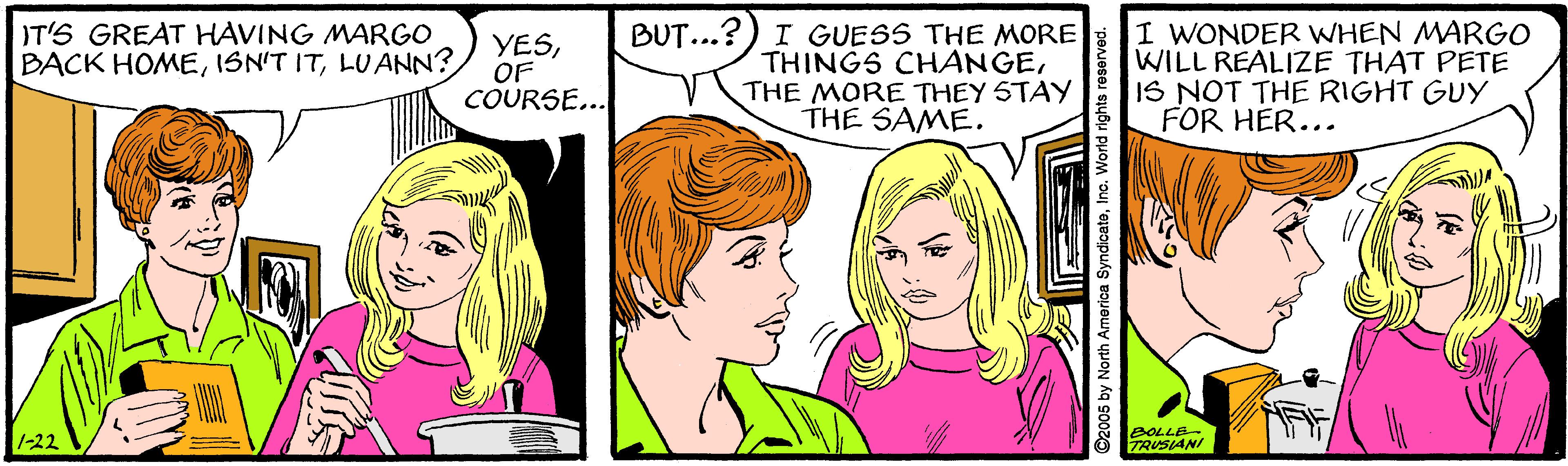 Mammal OCR: BUT...?) I GUESS THE MORE THINGS CHANGETHE MORE THEY STAY THE SAME. I WONDER WHEN MARGO WILL REALIZE THAT PETE IS NOT THE RIGHT GUY FOR HER... IT'S GREAT HAVING MARGO BACK HOMELU ANN? YESOF COURSE... 1-22 BOLLE TRUSIANI ©2005 by North America SyndicateInc. World rights reserv BUT...?) I GUESS THE MORE THINGS CHANGETHE MORE THEY STAY THE SAME. I WONDER WHEN MARGO WILL REALIZE THAT PETE IS NOT THE RIGHT GUY FOR HER... IT'S GREAT HAVING MARGO BACK HOMEISN'T ITLU ANN? YESOF COURSE... 1-22 BOLLE TRUSIANI ©2005 by North America SyndicateInc. World rights reserv