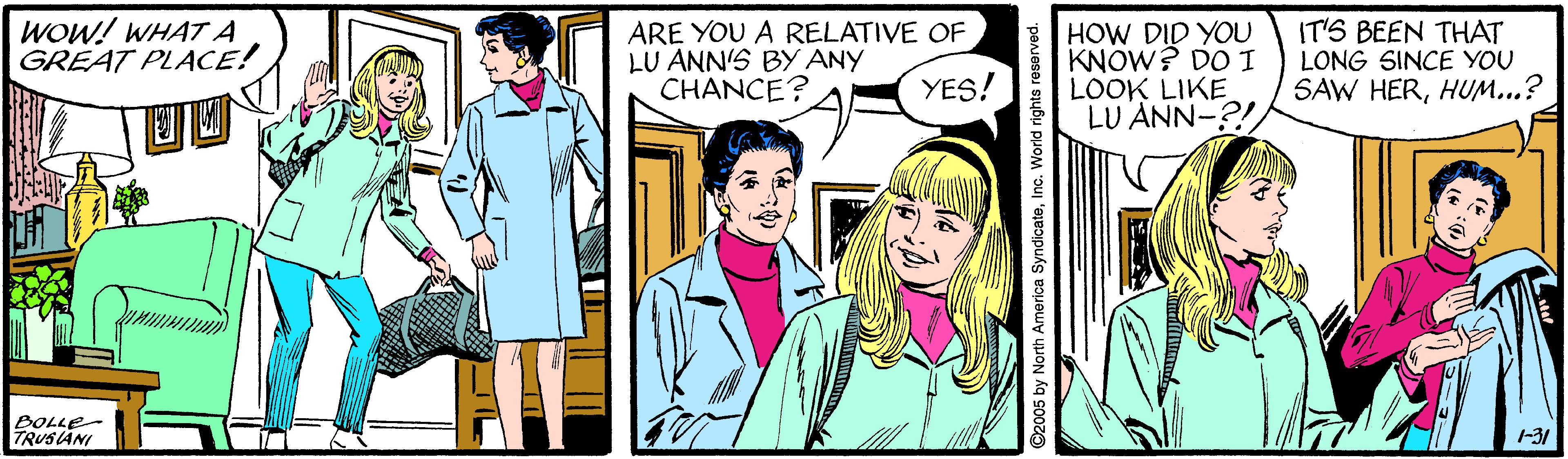 Comic book OCR: WOW! WHAT A GREAT PLACE! ARE YOU A RELATIVE OF LU ANN'S BY ANY CHANCE? HOW DID YOU KNOW? DO I LOOK LIKE LU ANN-?! IT'S BEEN THAT LONG SINCE YOU SAW HERHUM...? YES! BOLLE- -31 2005 by North America SyndicateWOW! WHAT A GREAT PLACE! ARE YOU A RELATIVE OF LU ANN'S BY ANY CHANCE? HOW DID YOU KNOW? DO I LOOK LIKE LU ANN-?! IT'S BEEN THAT LONG SINCE YOU SAW HERHUM...? YES! BOLLE- -31 2005 by North America Syndicate