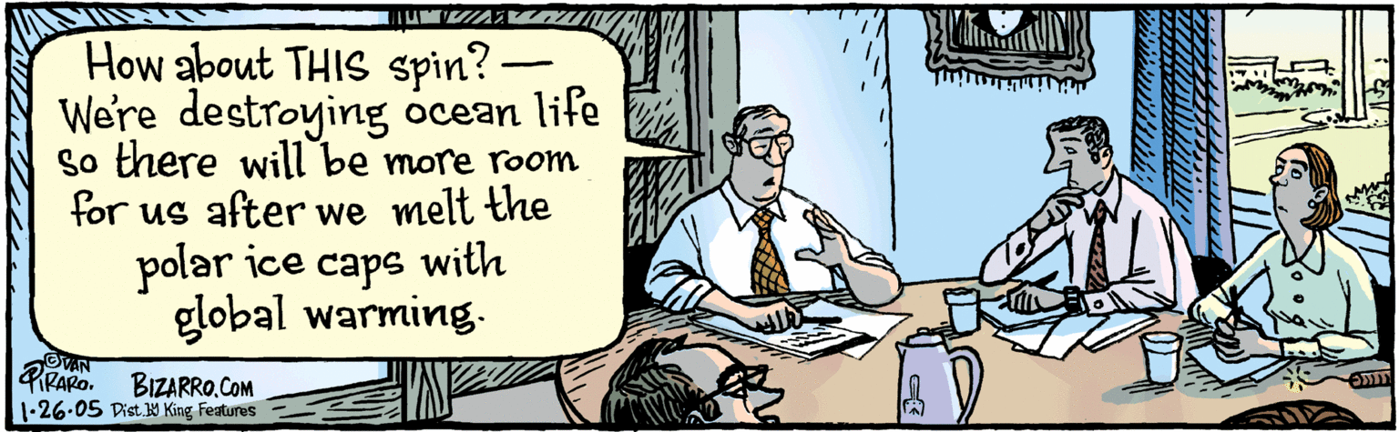 Drawing OCR: How about THIS spin? We're destroying ocean life so there will be more room for us after we melt the polar ice caps with global warming. BizaRRO. COM Dist.1y King Features ©vaN IRARO. 1.26-05(11 How about THIS spin? We're destroying ocean life so there will be more room for us after we melt the polar ice caps with global warming. BizaRRO. COM Dist.1y King Features ©vaN IRARO. 1.26-05(11