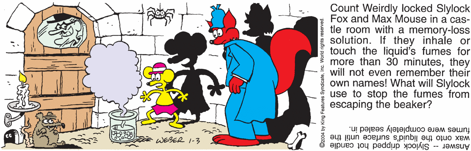 Gesture OCR: Count Weirdly locked Slylock Fox and Max Mouse in a cas- tle room with a memory-loss solution. If they inhale or touch the liquid's fumes for more than 30 minutesthey will not even remember their own names! What will Slylock use to stop the fumes from escaping the beaker? fumes were completely sealed in. wax onto the liquid's surface until the Answer -- Slylock dripped hot candle WEBER I-3 2004 by King Features SyndicateInc. World rights reserved. Count Weirdly locked Slylock Fox and Max Mouse in a cas- tle room with a memory-loss solution. If they inhale or touch the liquid's fumes for more than 30 minutesthey will not even remember their own names! What will Slylock use to stop the fumes from escaping the beaker? fumes were completely sealed in. wax onto the liquid's surface until the Answer -- Slylock dripped hot candle WEBER I-3 2004 by King Features SyndicateInc. World rights reserved.