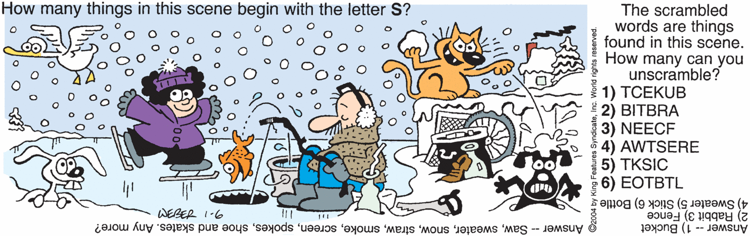Adaptation OCR: How many things in this scene begin with the letter S? The scrambled words are things found in this scene. How many can you unscramble? 1) TCEKUB 2) BITBRA 3) NEECF 4) AWTSERE 5) TKSIC 6) EOTBTL 4) Sweater 5) Stick 6) Bottle 2) Rabbit 3) Fence Answer -- 1) Bucket WEBER 1-6 T Answer - Sawshoe and skates. Any more? Features SyndicateWorld rights reserved. How many things in this scene begin with the letter S? The scrambled words are things found in this scene. How many can you unscramble? 1) TCEKUB 2) BITBRA 3) NEECF 4) AWTSERE 5) TKSIC 6) EOTBTL 4) Sweater 5) Stick 6) Bottle 2) Rabbit 3) Fence Answer -- 1) Bucket WEBER 1-6 T Answer - Sawshoe and skates. Any more? Features SyndicateWorld rights reserved.