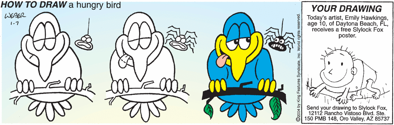 Font OCR: HOW TO DRAW a hungry bird YOUR DRAWING WERER Today's artistreceives a free Slylock Fox poster. 1-7 Send your drawing to Slylock Fox12112 Rancho Vistoso Blvd. Ste. 150 PMB 148AZ 85737 HOW TO DRAW a hungry bird YOUR DRAWING WERER Today's artistEmily Hawkingsage 10of Daytona Beachreceives a free Slylock Fox poster. 1-7 Send your drawing to Slylock Fox12112 Rancho Vistoso Blvd. Ste. 150 PMB 148Oro ValleyAZ 85737