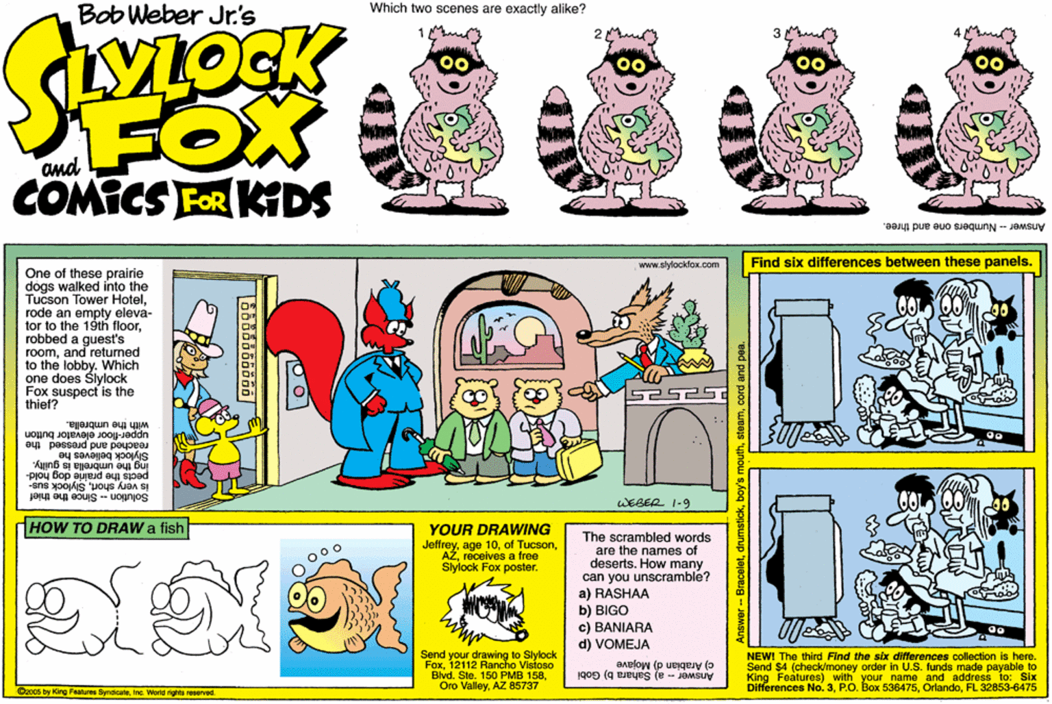 Violet OCR: Bob Weber Jr's Which two scenes are exactly alike? LOCK FOX COMICS FeR KIDS and Answer - Numbers one and three. www.stylockfox.com Find six differences between these panels. One of these prairie dogs walked into the Tucson Tower Hotelrode an empty eleva- tor to the 19th floorrobbed a guest's roomand returned to the lobby. Which one does Šlylock Fox suspect is the thief? with the umbrella. upper-floor elevator button reached and pressed the Siylock believes he "Auanb sj ejauqun ay bu pects the prairie dog ho is very shortSlylock sus- WEBER 1-9 Solution-Since the thief HOW TO DRAW a fish YOUR DRAWING Jeffreyreceives a free Slylock Fox poster. The scrambled words are the names of deserts. How many can you unscramble? a) RASHAA b) BIGO c) BANIARA d) VOMEJA Send your drawing to Slylock Fox12112 Rancho Visioso Blvd. Ste. 150 PMB 158AZ 85737 Answer - a) Sahara b) Gobi Differences No.3FL 32853-6475 c) Arabian d) Mojave King Features) with your name and address to: Six NEWI The third Find the six differences collection is here. Send $4 (check/money order in U.S. funds made payable to Dzo0s by King Fearos SyndicateInc. Word ights reserved - Braceletcord and pea. Bob Weber Jr's Which two scenes are exactly alike? LOCK FOX COMICS FeR KIDS and Answer - Numbers one and three. www.stylockfox.com Find six differences between these panels. One of these prairie dogs walked into the Tucson Tower Hotelrode an empty eleva- tor to the 19th floorrobbed a guest's roomand returned to the lobby. Which one does Šlylock Fox suspect is the thief? with the umbrella. upper-floor elevator button reached and pressed the Siylock believes he "Auanb sj ejauqun ay bu pects the prairie dog ho is very shortSlylock sus- WEBER 1-9 Solution-Since the thief HOW TO DRAW a fish YOUR DRAWING Jeffreyage 10of Tucsonreceives a free Slylock Fox poster. The scrambled words are the names of deserts. How many can you unscramble? a) RASHAA b) BIGO c) BANIARA d) VOMEJA Send your drawing to Slylock Fox12112 Rancho Visioso Blvd. Ste. 150 PMB 158Oro ValleyAZ 85737 Answer - a) Sahara b) Gobi Differences No.3P.O. Box 536475FL 32853-6475 c) Arabian d) Mojave King Features) with your name and address to: Six NEWI The third Find the six differences collection is here. Send $4 (check/money order in U.S. funds made payable to Dzo0s by King Fearos SyndicateInc. Word ights reserved - Braceletbay's mouthcord and pea.