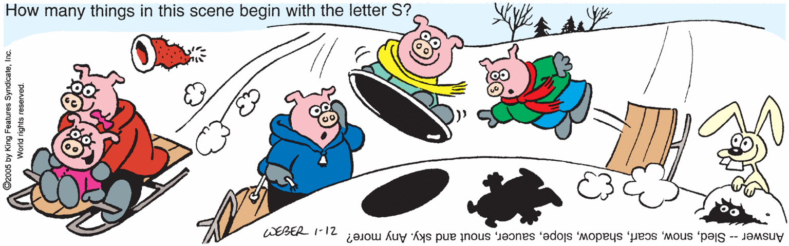 Design OCR: How many things in this scene begin with the letter S? WEBER 1-12 Answer -- Sledsnout and sky. Any more? 2005 by King Features SyndicateInc. World rights reserved. How many things in this scene begin with the letter S? WEBER 1-12 Answer -- Sledsnout and sky. Any more? 2005 by King Features SyndicateInc. World rights reserved.