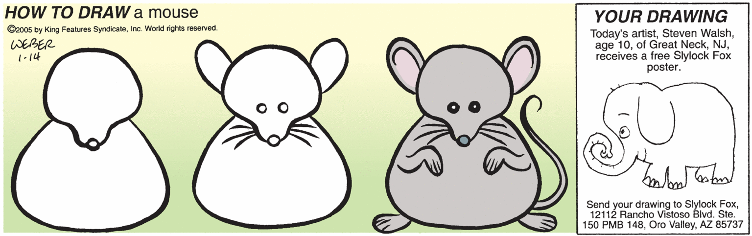 Nature OCR: HOW TO DRAW a mouse YOUR DRAWING ©2005 by King Features SyndicateInc. World rights reserved. WEBER 1-14 Today's artistreceives a free Slylock Fox poster. Send your drawing to Slylock FoxAZ 85737 HOW TO DRAW a mouse YOUR DRAWING ©2005 by King Features SyndicateInc. World rights reserved. WEBER 1-14 Today's artistSteven Walshage 10of Great Neckreceives a free Slylock Fox poster. Send your drawing to Slylock Fox12112 Rancho Vistoso Blvd. Ste150 PMB 148Oro ValleyAZ 85737