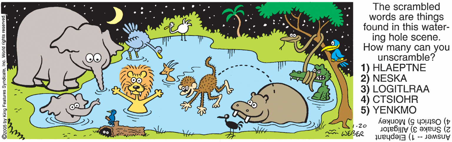 Organism OCR: The scrambled words are things found in this water- ing hole scene. How many can you unscramble? 1) HLAE???? 2) NESKA 3) LOGITLRAA 4) CTSIOHR 5) YENKMO 4) Ostrich 5) Monkey 1-20 m WEBER Answer -- 1) Elephant 2) Snake 3) Alligator Features: The scrambled words are things found in this water- ing hole scene. How many can you unscramble? 1) HLAE???? 2) NESKA 3) LOGITLRAA 4) CTSIOHR 5) YENKMO 4) Ostrich 5) Monkey 1-20 m WEBER Answer -- 1) Elephant 2) Snake 3) Alligator Features: