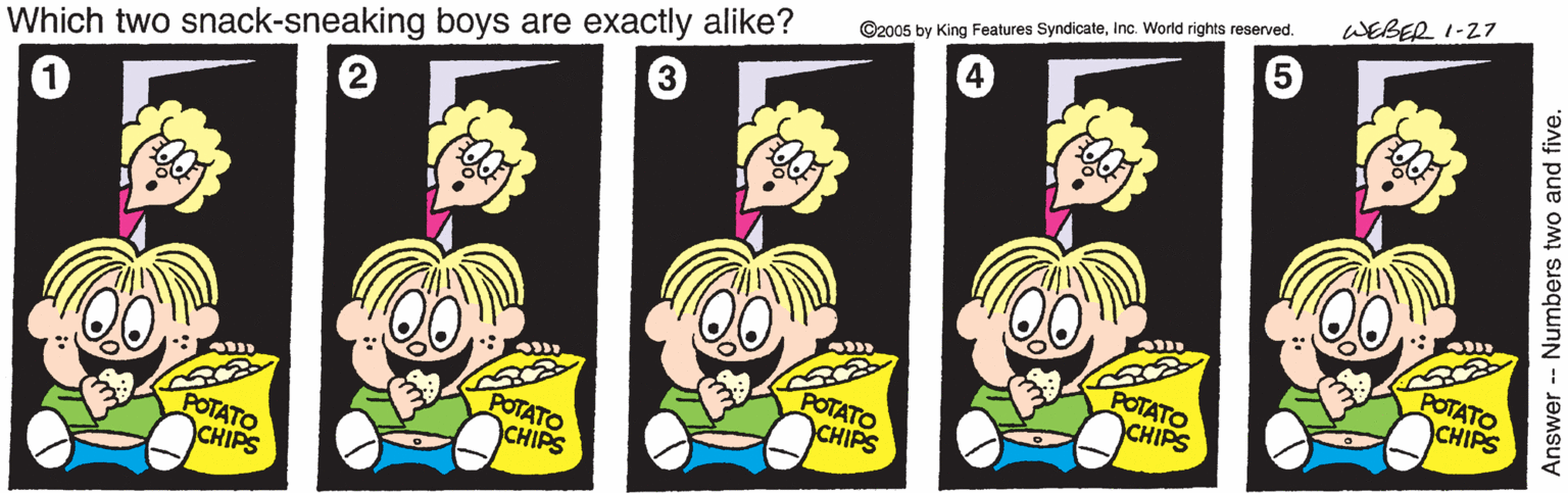 Font OCR: WEBER 1-27 ©2005 by King Features SyndicateInc. World rights reserved. Which two snack-sneaking boys are exactly alike? POTATO CHIPS POTATO CHIPS POTATO CHIPS POTATO CHIPS POTATO CHIPS WEBER 1-27 ©2005 by King Features SyndicateInc. World rights reserved. Which two snack-sneaking boys are exactly alike? POTATO CHIPS POTATO CHIPS POTATO CHIPS POTATO CHIPS POTATO CHIPS
