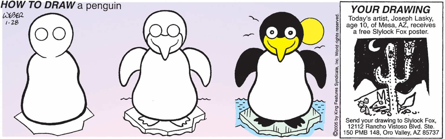 Water bird OCR: HOW TO DRAW a penguin YOUR DRAWING Today's artistreceives a free Slylock Fox poster. WEBER 1-28 Send your drawing to Slylock Fox12112 Rancho Vistoso Blvd. Ste. 150 PMB 148AZ 85737 ©2005 by King Features SyndicateInc. World rights reserved. HOW TO DRAW a penguin YOUR DRAWING Today's artistJoseph Laskyage 10of Mesareceives a free Slylock Fox poster. WEBER 1-28 Send your drawing to Slylock Fox12112 Rancho Vistoso Blvd. Ste. 150 PMB 148Oro ValleyAZ 85737 ©2005 by King Features SyndicateInc. World rights reserved.