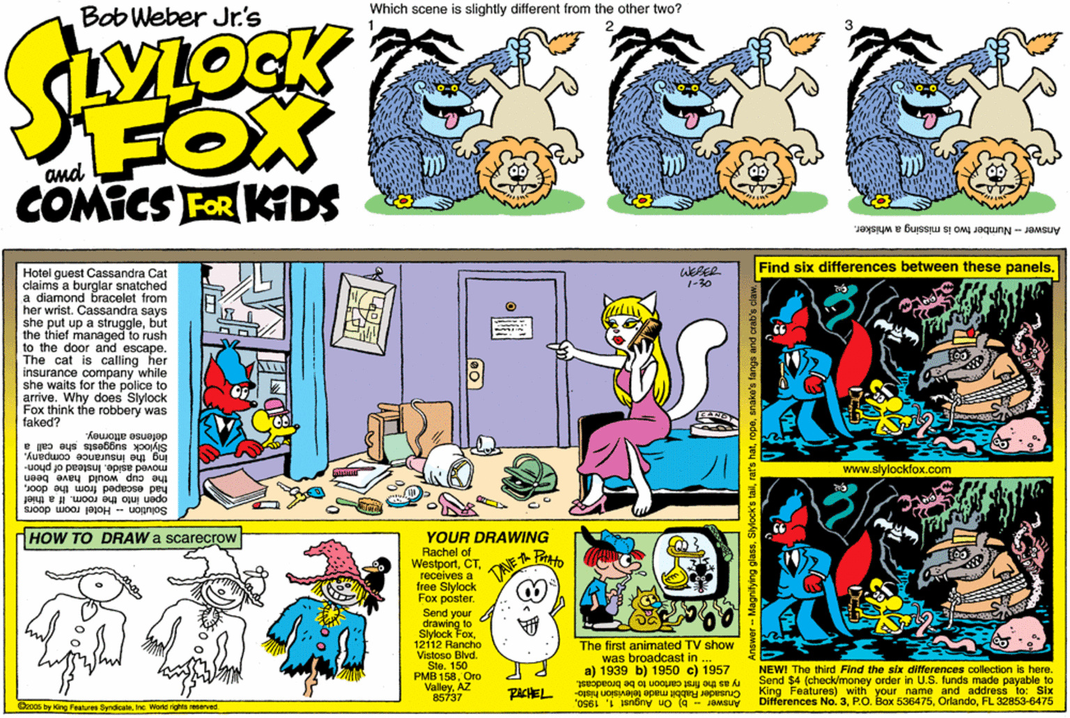 Parallel OCR: Bob Weber Jr's Which scene is slightly different from the other two? FOX and COMICS FOR KIDS Answer-Number two is missing a whisker. Find six differences between these panels. WEBER 1-30 Hotel guest Cassandra Cat claims a burglar snatched a diamond bracelet from her wrist. Cassandra says she put up a strugglebut the thief managed to rush to the door and escape. The cat is calling her insurance company while she waits for the police to arrive. Why does Slylock Fox think the robbery was faked? defense attorney. Slylock suggests she call a ing the insurance companywww.slylockfox.com the cup would have been pey moved aside. Instead of phon- escaped from the dooropen into the room. If a thief Solution -- Hotel room doors HOW TO DRAW a scarecrow YOUR DRAWING Rachel of Westportreceives a free Slylock Fox poster. Pto v .. Send your drawing to Slylock Fox12112 Rancho Vistoso Blvd. Ste. 150 PMB 158Oro ValleyAZ 85737 The first animated TV show was broadcast in a) 1939 b) 1950 c) 1957 ry as the first cartoon to be broadcast. Differences No. 3FL 32853-6475 NEWI The third Find the sbx differences collection is here. Send $4 (check/money order in U.S. funds made payable to King Features) with your name and address to: Six PACHEL Answer - b) On August 1Crusader Rabbit made television hlato- @2cos by King Feetures ByndicaleInc. Wortd rights reserved tylock's tailrat Bob Weber Jr's Which scene is slightly different from the other two? FOX and COMICS FOR KIDS Answer-Number two is missing a whisker. Find six differences between these panels. WEBER 1-30 Hotel guest Cassandra Cat claims a burglar snatched a diamond bracelet from her wrist. Cassandra says she put up a strugglebut the thief managed to rush to the door and escape. The cat is calling her insurance company while she waits for the police to arrive. Why does Slylock Fox think the robbery was faked? defense attorney. Slylock suggests she call a ing the insurance companywww.slylockfox.com the cup would have been pey moved aside. Instead of phon- escaped from the dooropen into the room. If a thief Solution -- Hotel room doors HOW TO DRAW a scarecrow YOUR DRAWING Rachel of Westportreceives a free Slylock Fox poster. Pto v .. Send your drawing to Slylock Fox12112 Rancho Vistoso Blvd. Ste. 150 PMB 158Oro ValleyAZ 85737 The first animated TV show was broadcast in a) 1939 b) 1950 c) 1957 ry as the first cartoon to be broadcast. Differences No. 3P.O. Box 536475FL 32853-6475 NEWI The third Find the sbx differences collection is here. Send $4 (check/money order in U.S. funds made payable to King Features) with your name and address to: Six PACHEL Answer - b) On August 1Crusader Rabbit made television hlato- @2cos by King Feetures ByndicaleInc. Wortd rights reserved tylock's tail
