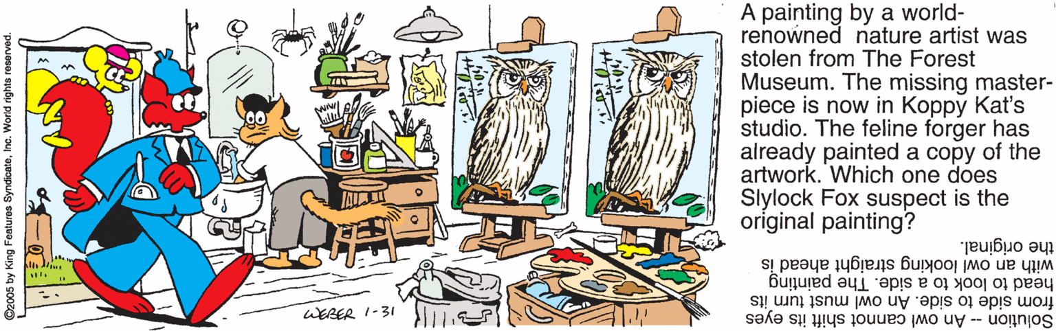 Graphics OCR: A painting by a world- renowned nature artist was stolen from The Forest Museum. The missing master- piece is now in Koppy Kat's studio. The feline forger has already painted a copy of the artwork. Which one does Slylock Fox suspect is the original painting? with an owl looking straight ahead is the original. head to look to a side. The painting from side to side. An owl must turn its Solution -- An owl cannot shift its eyes WERER I-31 ©2005 by King Features SyndicateInc. World rights resorved A painting by a world- renowned nature artist was stolen from The Forest Museum. The missing master- piece is now in Koppy Kat's studio. The feline forger has already painted a copy of the artwork. Which one does Slylock Fox suspect is the original painting? with an owl looking straight ahead is the original. head to look to a side. The painting from side to side. An owl must turn its Solution -- An owl cannot shift its eyes WERER I-31 ©2005 by King Features SyndicateInc. World rights resorved