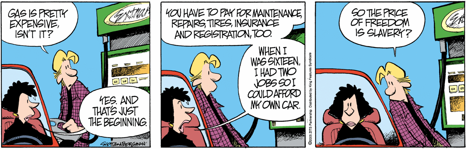 Line OCR: GAS IS PRETTK EXPENSIVEISN'T IT? CT YOU HAVE TO PAK FOR MAINTENANCEINSURANCE AND REGISTRATIONTOO. SO THE PRICE OF FREEDOM IS SLAVERY? WHEN I WAS SIXTEENI HAD TWO COULDAFFORD MK OWN CAR. YES. AND THAT'S JUST THE BEGINNING. Decds zirS Partnership. Distributed by King Featuren Syndicate GAS IS PRETTK EXPENSIVEISN'T IT? CT YOU HAVE TO PAK FOR MAINTENANCEINSURANCE AND REGISTRATIONTOO. SO THE PRICE OF FREEDOM IS SLAVERY? WHEN I WAS SIXTEENI HAD TWO COULDAFFORD MK OWN CAR. YES. AND THAT'S JUST THE BEGINNING. Decds zirS Partnership. Distributed by King Featuren Syndicate