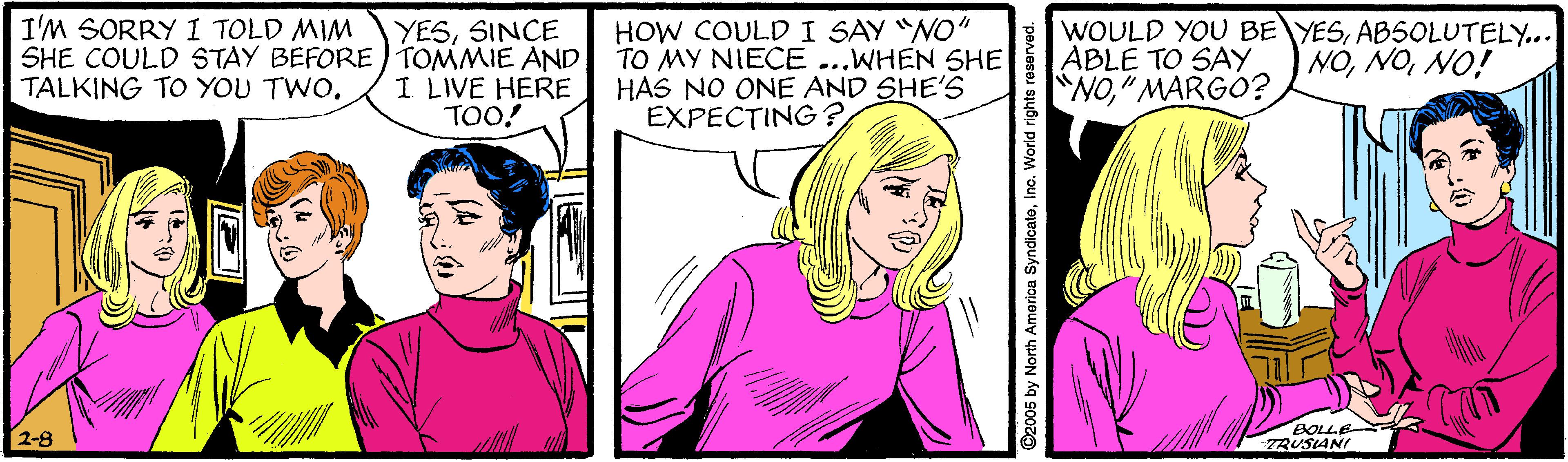 Art OCR: I'M SORRY I TOLD MIM YESSINCE SHE COULD STAY BEFORE) TOMMIE AND I LIVE HERE TOO! HOW COULD I SAY "NO" TO MY NIECE ...WHEN SHE HAS NO ONE AND SHE'S EXPECTING ? WOULD YOU BE YESABSOLUTELY... ABLE TO SAY NO" MARGO? NÓNO! TALKING TO YOU TWO. BOLLE TRUSIANI ©2005 by North America SyndicateInc. World rights reserved. I'M SORRY I TOLD MIM YESSINCE SHE COULD STAY BEFORE) TOMMIE AND I LIVE HERE TOO! HOW COULD I SAY "NO" TO MY NIECE ...WHEN SHE HAS NO ONE AND SHE'S EXPECTING ? WOULD YOU BE YESABSOLUTELY... ABLE TO SAY NO" MARGO? NÓNO! TALKING TO YOU TWO. BOLLE TRUSIANI ©2005 by North America SyndicateInc. World rights reserved.
