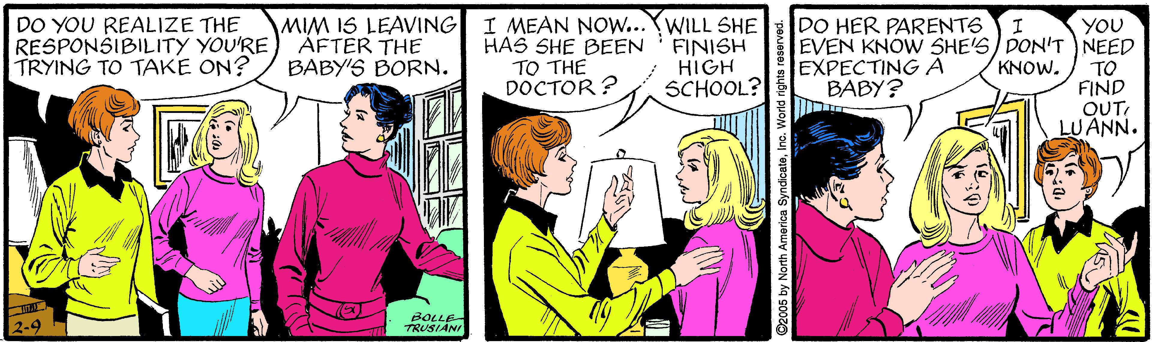Interaction OCR: MIM IS LEAVING AFTER THE BABY'S BORN. I MEAN NOW...WILL SHE HAS SHE BEEN TO THE DOCTOR ? DO HER PARENTS DO YOU REALIZE THE RESPONSIBILITY YOU'RE TRYING TO TAKE ON? FINISH HIGH SCHOOL? YOU EVEN KNOW SHE'S/ DON'T NEED TO FIND OUT LUANN. EXPECTINGA BABY? KNOW. 2-9 BOLLE TRUSIANI merica SyndicatoInc. World rights reserved MIM IS LEAVING AFTER THE BABY'S BORN. I MEAN NOW...WILL SHE HAS SHE BEEN TO THE DOCTOR ? DO HER PARENTS DO YOU REALIZE THE RESPONSIBILITY YOU'RE TRYING TO TAKE ON? FINISH HIGH SCHOOL? YOU EVEN KNOW SHE'S/ DON'T NEED TO FIND OUT LUANN. EXPECTINGA BABY? KNOW. 2-9 BOLLE TRUSIANI merica SyndicatoInc. World rights reserved