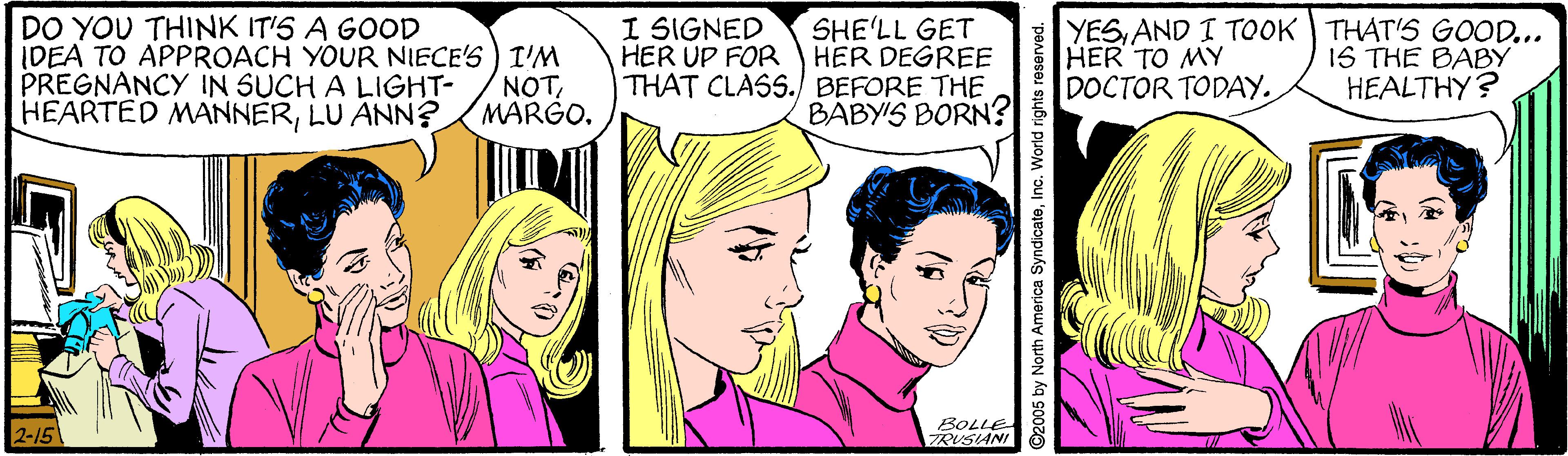 Cartoon OCR: I SIGNED DO YOU THINK IT'S A GOOD IDEA TO APPROACH YOUR NIECE'S) I'NM PREGNANCY IN SUCH A LIGHT- HEARTED MANNERLU ANN? SHE'LL GET HER UP FOR HER DEGREE THAT CLASS./ BEFORE THE BABY'S BORN? YESAND I TOOK THAT'S GOOD... HER TO MY DOCTOR TODAY. IS THE BABY HEALTHY? NOT2-15 BOLLE TRUSIANI ©2005 by North America SyndicateInc. World rights reserved. I SIGNED DO YOU THINK IT'S A GOOD IDEA TO APPROACH YOUR NIECE'S) I'NM PREGNANCY IN SUCH A LIGHT- HEARTED MANNERLU ANN? SHE'LL GET HER UP FOR HER DEGREE THAT CLASS./ BEFORE THE BABY'S BORN? YESAND I TOOK THAT'S GOOD... HER TO MY DOCTOR TODAY. IS THE BABY HEALTHY? NOT2-15 BOLLE TRUSIANI ©2005 by North America SyndicateInc. World rights reserved.