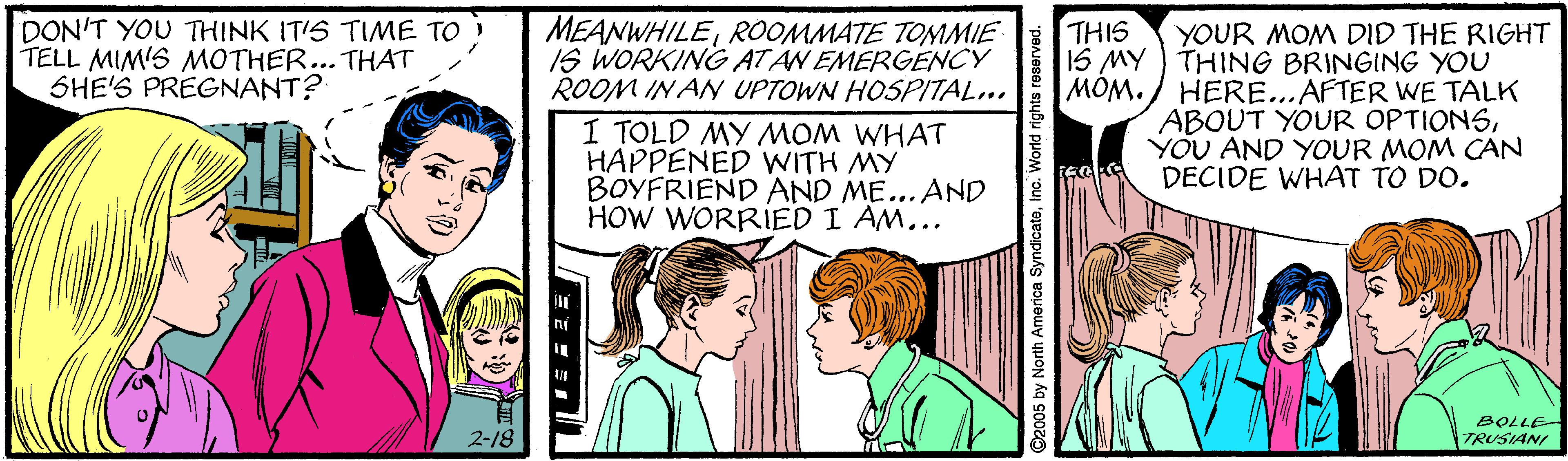 Social group OCR: MEANWHILEROOMMATE TOMMIE IS WORKING ATAN EMERGENCY ROOM IN AN UPTOWN HOSPITAL.. I TOLD MY MOM WHAT HAPPENED WITH MY BOYFRIEND AND ME... AND HOW WORRIED I AM... DON'T YOU THINK IT'S TIME TO TELL MIM'S MOTHER... THAT SHE'S PREGNANT? THIS YOUR MOM DID THE RIGHT 1S MY ) THING BRINGING YOU MOM. / HERE...AFTER WE TALK ABOUT YOUR OPTIONSYOU AND YOUR MOM CAN DECIDE WHAT TO DO. BOLLE- 2-18 TRUSIAN ©2005 by North America SyndicateInc. World rights re MEANWHILEROOMMATE TOMMIE IS WORKING ATAN EMERGENCY ROOM IN AN UPTOWN HOSPITAL.. I TOLD MY MOM WHAT HAPPENED WITH MY BOYFRIEND AND ME... AND HOW WORRIED I AM... DON'T YOU THINK IT'S TIME TO TELL MIM'S MOTHER... THAT SHE'S PREGNANT? THIS YOUR MOM DID THE RIGHT 1S MY ) THING BRINGING YOU MOM. / HERE...AFTER WE TALK ABOUT YOUR OPTIONSYOU AND YOUR MOM CAN DECIDE WHAT TO DO. BOLLE- 2-18 TRUSIAN ©2005 by North America SyndicateInc. World rights re
