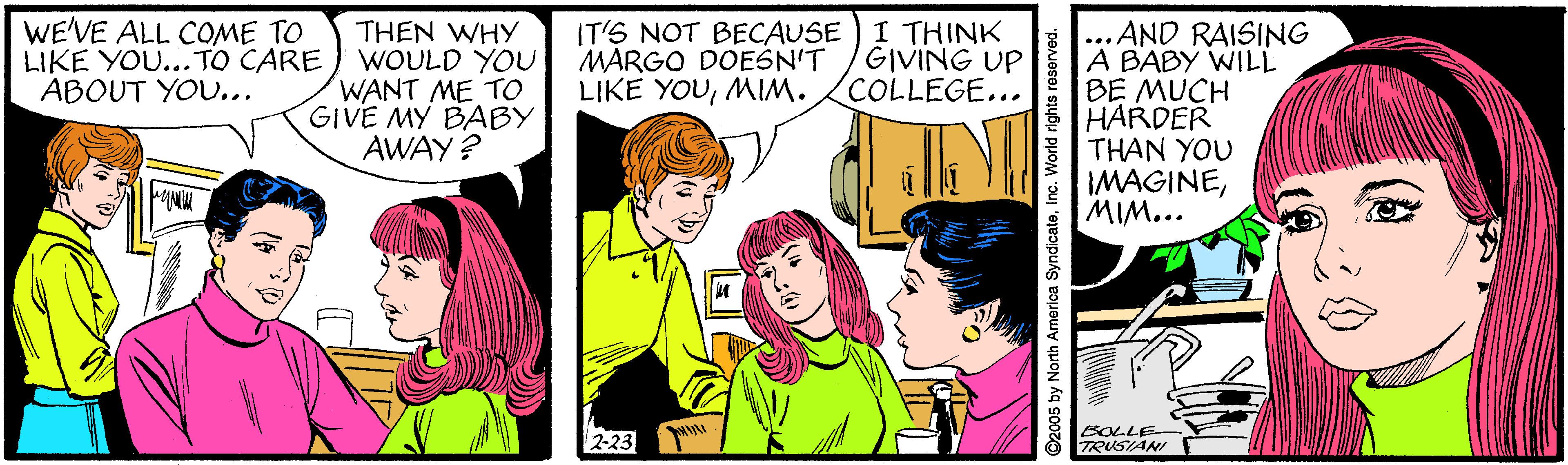 Comic book OCR: WE'VE ALL COME TO LIKE YOU... TO CARE ABOUT YOU... I THINK GIVING UP COLLEGE... THEN WHY WOULD YOU WANT ME TO GIVE MY BABY AWAY ? ...AND RAISING A BABY WILL BE MUCH HARDER THAN YOU IMAGINEMIM... (T'S NOT BECAUSE MARGO DOESN'T LIKE YOUMIM. 2-23 BOLLE TRUSIANI ©2005 by North America SyndicateInc. World rights roserved. WE'VE ALL COME TO LIKE YOU... TO CARE ABOUT YOU... I THINK GIVING UP COLLEGE... THEN WHY WOULD YOU WANT ME TO GIVE MY BABY AWAY ? ...AND RAISING A BABY WILL BE MUCH HARDER THAN YOU IMAGINEMIM... (T'S NOT BECAUSE MARGO DOESN'T LIKE YOUMIM. 2-23 BOLLE TRUSIANI ©2005 by North America SyndicateInc. World rights roserved.