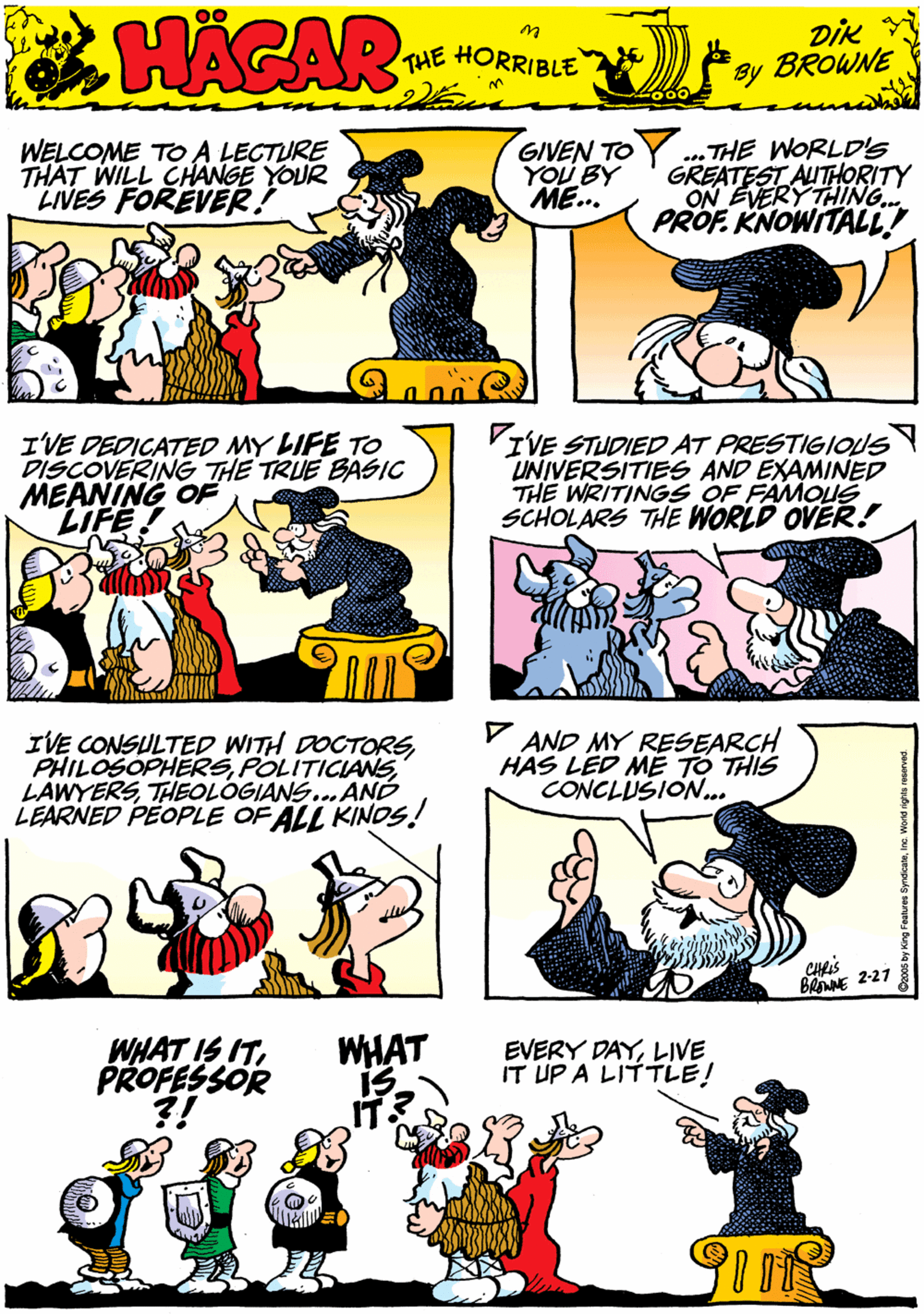 Comic book OCR: WELCOME TO A LECTURE THAT WILL CHANGE YOUR LIVES FOREVER! GIVEN TO YOU BY ME. THE WORLD'Ss GREATEST AUTHORITY ON EVERY THING. PROF. KNOWITALL! 00 HACAR THE HORRIBLE by DiK BROWNE I'VE DEDICATED MY LIFE TO DISCOVERING THE TRUE BASIC MEANING OF LIFE! VIVE STUDIED AT PRESTIGIONS UNIVERSITIES AND EXAMINED THE WRITINGS OF FAMOUS SCHOLARS THE WORLD OVER! IVE CONSULTED WITH DOCTORSTHEOLOGIANS..ANÓ LEARNED PEOPLE OF ALL KINOS! V AND MY RESEARCH HAS LED MÉ TO THIS CONCLUSION.. WHAT IS ITPROFESSOR WHAT EVERY DAYLIVE IT UP A LITTLE! CHS BaNE 2-27 WELCOME TO A LECTURE THAT WILL CHANGE YOUR LIVES FOREVER! GIVEN TO YOU BY ME. THE WORLD'Ss GREATEST AUTHORITY ON EVERY THING. PROF. KNOWITALL! 00 HACAR THE HORRIBLE by DiK BROWNE I'VE DEDICATED MY LIFE TO DISCOVERING THE TRUE BASIC MEANING OF LIFE! VIVE STUDIED AT PRESTIGIONS UNIVERSITIES AND EXAMINED THE WRITINGS OF FAMOUS SCHOLARS THE WORLD OVER! IVE CONSULTED WITH DOCTORSTHEOLOGIANS..ANÓ LEARNED PEOPLE OF ALL KINOS! V AND MY RESEARCH HAS LED MÉ TO THIS CONCLUSION.. WHAT IS ITPROFESSOR WHAT EVERY DAYLIVE IT UP A LITTLE! CHS BaNE 2-27