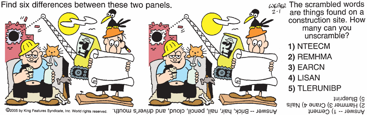 Graphics OCR: Find six differences between these two panels. WEBER The scrambled words are things found on a construction site. How 2-1 many can you unscramble? 1) NTEECM 2) REMHMA 3) EARCN 4) LISAN 5) TLERUNIBP 5) Blueprint 2) Hammer 3) Crane 4) Nails Answer -- 1) Cement ©2005 by King Features SyndicateInc. World rights reserved. Answer - Brickand driver's mouth. X*XXXX Find six differences between these two panels. WEBER The scrambled words are things found on a construction site. How 2-1 many can you unscramble? 1) NTEECM 2) REMHMA 3) EARCN 4) LISAN 5) TLERUNIBP 5) Blueprint 2) Hammer 3) Crane 4) Nails Answer -- 1) Cement ©2005 by King Features SyndicateInc. World rights reserved. Answer - Brickand driver's mouth. X*XXXX