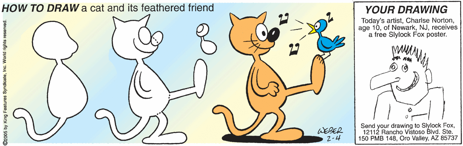 Bird OCR: HOW TO DRAW a cat and its feathered friend YOUR DRAWING Today's artistreceives a free Slylock Fox poster. WEBER 2-4 Send your drawing to Slylock Fox12112 Rancho Vistoso Blvd. Ste. 150 PMB 148AZ 85737 D2005 by King Features SyndicateInc. World rights reserved. HOW TO DRAW a cat and its feathered friend YOUR DRAWING Today's artistCharlse Nortonage 10of Newarkreceives a free Slylock Fox poster. WEBER 2-4 Send your drawing to Slylock Fox12112 Rancho Vistoso Blvd. Ste. 150 PMB 148Oro ValleyAZ 85737 D2005 by King Features SyndicateInc. World rights reserved.