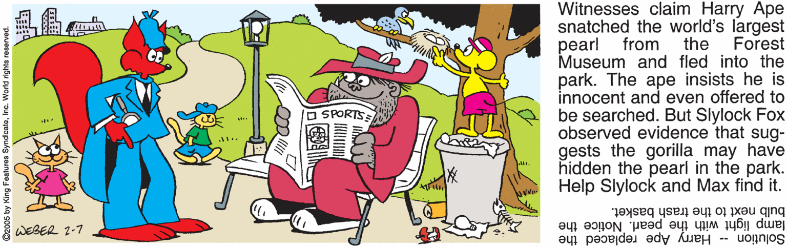 Fictional character OCR: Witnesses claim Harry Ape snatched the world's largest the pearl Forest from Museum and fled into the park. The ape insists he is innocent and even offered to be searched. But Slylock Fox observed evidence that sug- gests the gorilla may have hidden the pearl in the park. Help Slylock and Max find it. SPORTSS bulb next to the trash basket. lamp light with the pearl. Notice the Solution -- Harry Ape replaced the WEBER 2-7 O2005 by King Fe Witnesses claim Harry Ape snatched the world's largest the pearl Forest from Museum and fled into the park. The ape insists he is innocent and even offered to be searched. But Slylock Fox observed evidence that sug- gests the gorilla may have hidden the pearl in the park. Help Slylock and Max find it. SPORTSS bulb next to the trash basket. lamp light with the pearl. Notice the Solution -- Harry Ape replaced the WEBER 2-7 O2005 by King Fe
