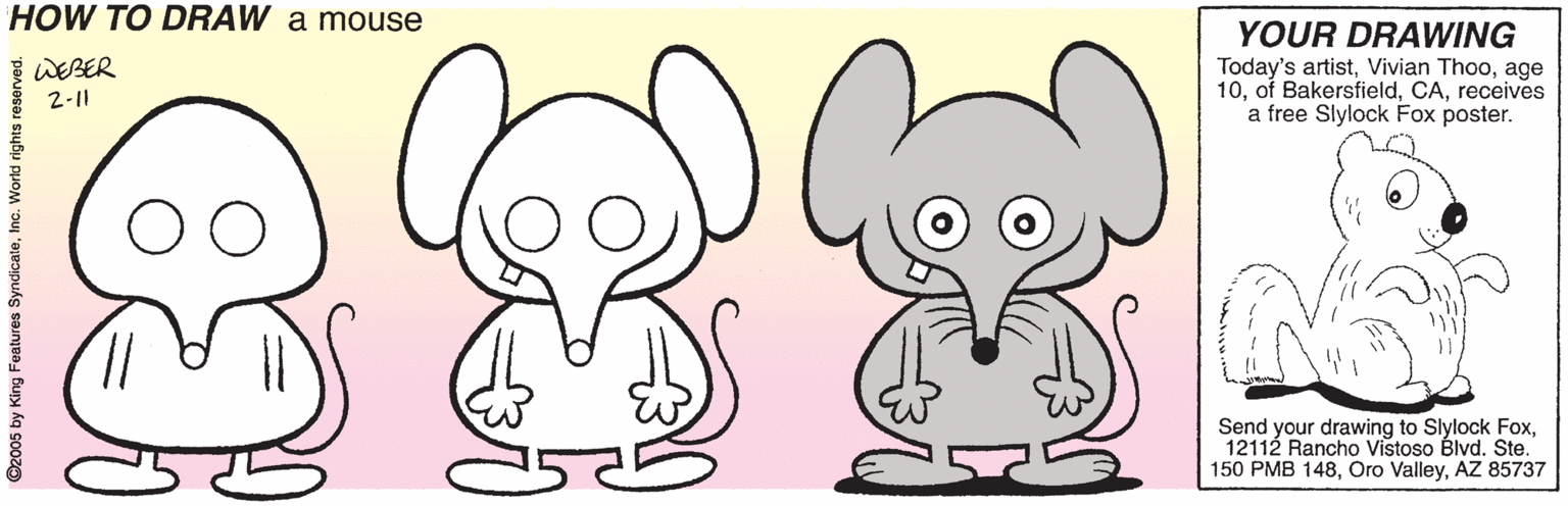 Clip art OCR: HOW TO DRAW a mouse YOUR DRAWING Today's artistage 10receives a free Slylock Fox poster. WEBER 2-11 Send your drawing to Slylock Fox12112 Rancho Vistoso Blvd. Ste. 150 PMB 148AZ 85737 ©2005 by King Features SyndicateInc. World rights resen HOW TO DRAW a mouse YOUR DRAWING Today's artistVivian Thooage 10of Bakersfieldreceives a free Slylock Fox poster. WEBER 2-11 Send your drawing to Slylock Fox12112 Rancho Vistoso Blvd. Ste. 150 PMB 148Oro ValleyAZ 85737 ©2005 by King Features SyndicateInc. World rights resen