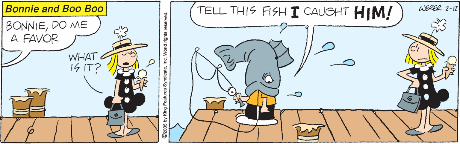 Pleased OCR: Bonnie and Boo Boo TELL THIS FISH I CAUGHT HIM! WEBER 2-12 BONNIEDO ME A FAVOR WHAT IS IT? ©2005 by King Features SyndicateInc. World rights reserved. Bonnie and Boo Boo TELL THIS FISH I CAUGHT HIM! WEBER 2-12 BONNIEDO ME A FAVOR WHAT IS IT? ©2005 by King Features SyndicateInc. World rights reserved.