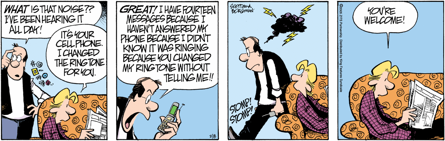 Comic book OCR: WHAT ISTHAT NOISE?? IVE BEEN HEARING IT ALL DAK! GREAT! I HAVEFOURTEEN MESSAGES BECAUSE I HAVEN'T ANSWERED MY PHONE BECAUSE IDIDNT KNOW IT WAS RINGING BECAUSE YOU CHANGED MK RINGTONE WITHOUT TELLING ME! ScOTandYOU'RE WELCOME! ITSHOUR CELLPHONE. ICHANGED THE RINGTONE FORKOU. ?? STOMP! STOMP 28 Gzoos ZITS Parn WHAT ISTHAT NOISE?? IVE BEEN HEARING IT ALL DAK! GREAT! I HAVEFOURTEEN MESSAGES BECAUSE I HAVEN'T ANSWERED MY PHONE BECAUSE IDIDNT KNOW IT WAS RINGING BECAUSE YOU CHANGED MK RINGTONE WITHOUT TELLING ME! ScOTandYOU'RE WELCOME! ITSHOUR CELLPHONE. ICHANGED THE RINGTONE FORKOU. ? ? STOMP! STOMP 28 Gzoos ZITS Parn