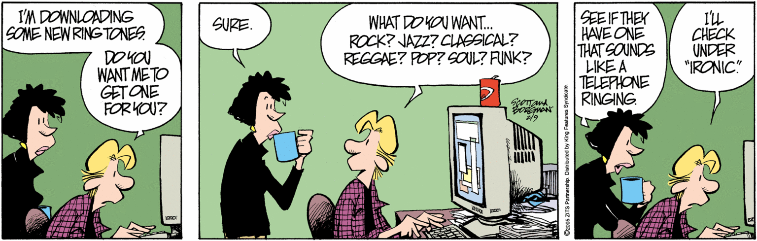 Comics OCR: I'M DOWNLOADING SOME NEW RING TONES. WHAT DO YOU WANT. ROCK? JAZZ? CLAGSICAL? REGGAE? POP? SOUL? FUNK? SEE IF THEK HAVE ONE THAT SOUNDS LIKE A TELEPHONE RINGING. I'L CHECK UNDER "IRONIC" SURE. DO KOU WANT METO GETONE FORKOU? I'M DOWNLOADING SOME NEW RING TONES. WHAT DO YOU WANT. ROCK? JAZZ? CLAGSICAL? REGGAE? POP? SOUL? FUNK? SEE IF THEK HAVE ONE THAT SOUNDS LIKE A TELEPHONE RINGING. I'L CHECK UNDER "IRONIC" SURE. DO KOU WANT METO GETONE FORKOU?