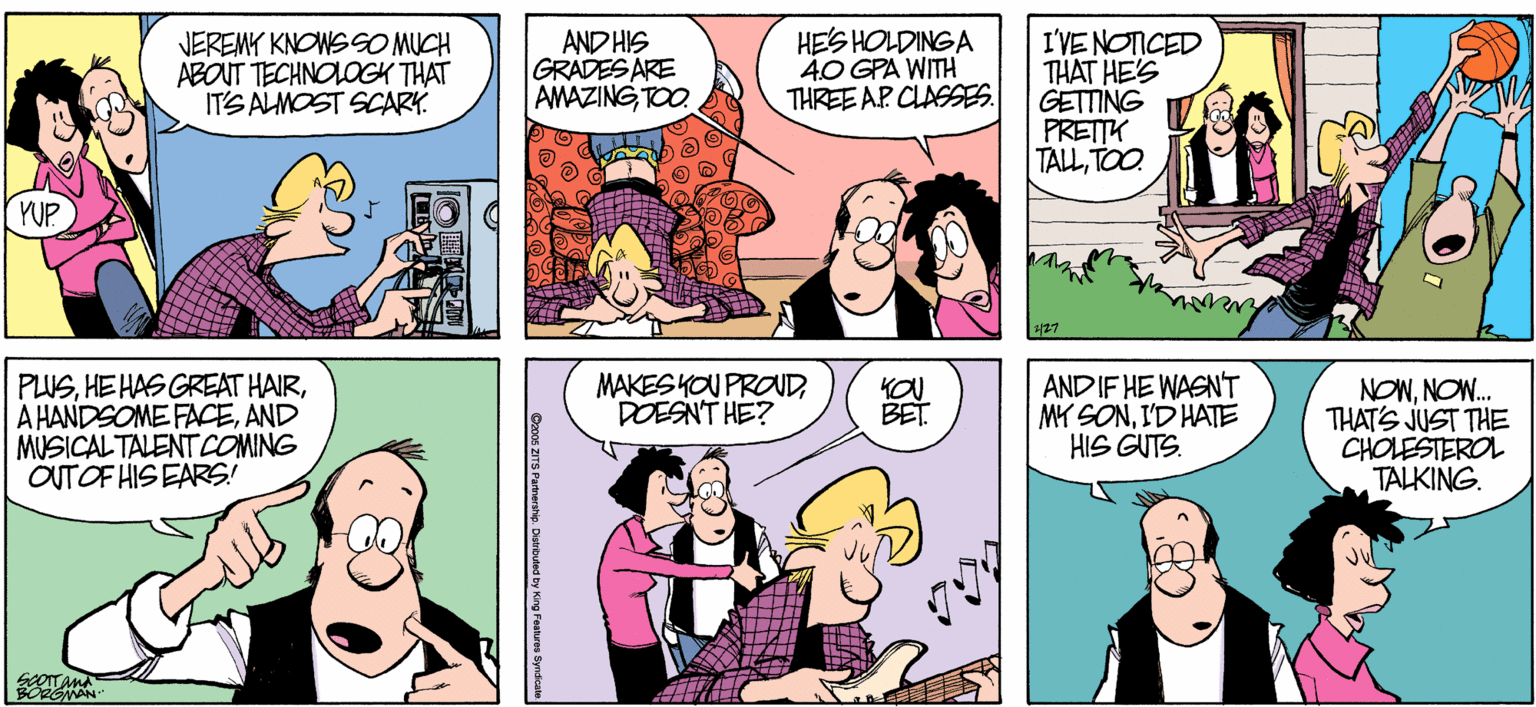 Cartoon OCR: NEREMY KNOWSSO MUCH ABOUT TECHNOLOGK THAT ITS ALMOST SCARY. AND HIS GRADES ARE AMAZINGTOO. HES HOLDINGA 40 GPA WITH THREE AP CLASSES. I'VENOTICED THAT HE'S GETTING PRETTK TALLTOO. PUP 427 MAKES KOU PROUDDOESNT HE? PUSAND MUSICALTALENT COMNG OUTOF HIS EARS! ANDIF HE WASN'T MY SONID HATE HIS GUTS. NONNOW. THAT'S JUST THE CHOLESTEROL TALKING. BET SOOITAMA Cos ZITS Parmerahie. Diaitded by King Faaturos Byrdica NEREMY KNOWSSO MUCH ABOUT TECHNOLOGK THAT ITS ALMOST SCARY. AND HIS GRADES ARE AMAZINGTOO. HES HOLDINGA 40 GPA WITH THREE AP CLASSES. I'VENOTICED THAT HE'S GETTING PRETTK TALLTOO. PUP 427 MAKES KOU PROUDDOESNT HE? PUSHEHAS GREAT HAIRA HANDSOME FACEAND MUSICALTALENT COMNG OUTOF HIS EARS! ANDIF HE WASN'T MY SONID HATE HIS GUTS. NONNOW. THAT'S JUST THE CHOLESTEROL TALKING. BET SOOITAMA Cos ZITS Parmerahie. Diaitded by King Faaturos Byrdica