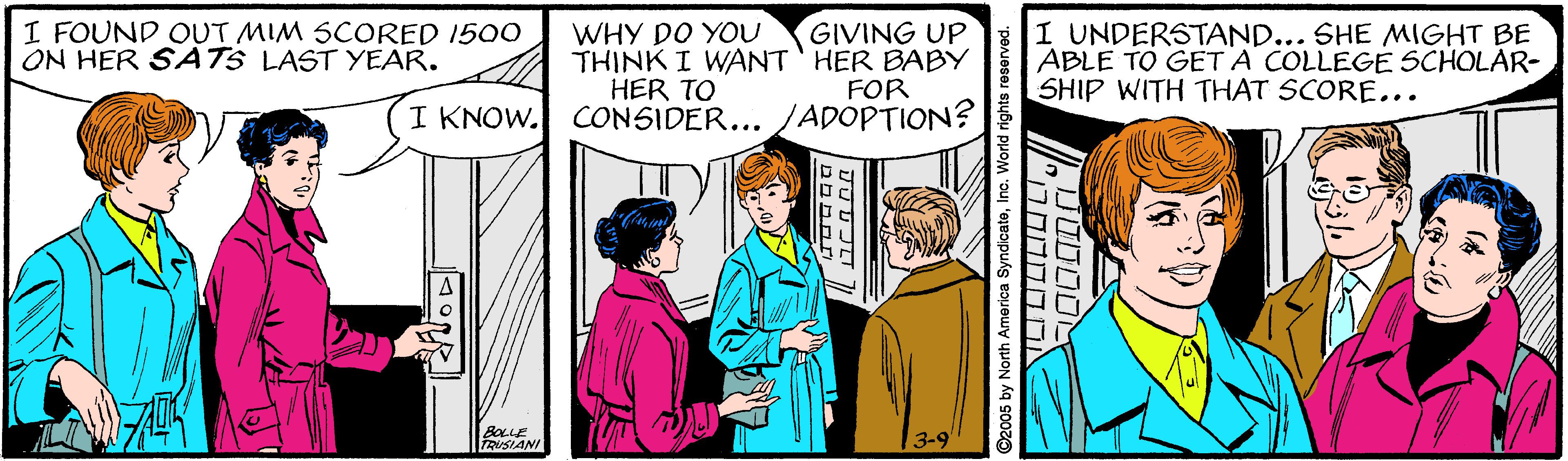 Art OCR: I FOUND OUT MIM SCORED 1500 ON HER SATS LAST YEAR. GIVING UP THINK I WANT' HER BABY FOR I KNOW. CONSIDER... JADOPTION? I UNDERSTAND... SHE MIGHT BE ABLE TO GET A COLLEGE SCHOLAR- SHIP WITH THAT SCORE... WHY DO YOU HER TO BOLLE TRUSIANI 3-9 ©2005 by North America SyndicateIno. World rights reserved. ?????' I FOUND OUT MIM SCORED 1500 ON HER SATS LAST YEAR. GIVING UP THINK I WANT' HER BABY FOR I KNOW. CONSIDER... JADOPTION? I UNDERSTAND... SHE MIGHT BE ABLE TO GET A COLLEGE SCHOLAR- SHIP WITH THAT SCORE... WHY DO YOU HER TO BOLLE TRUSIANI 3-9 ©2005 by North America SyndicateIno. World rights reserved. ?????'