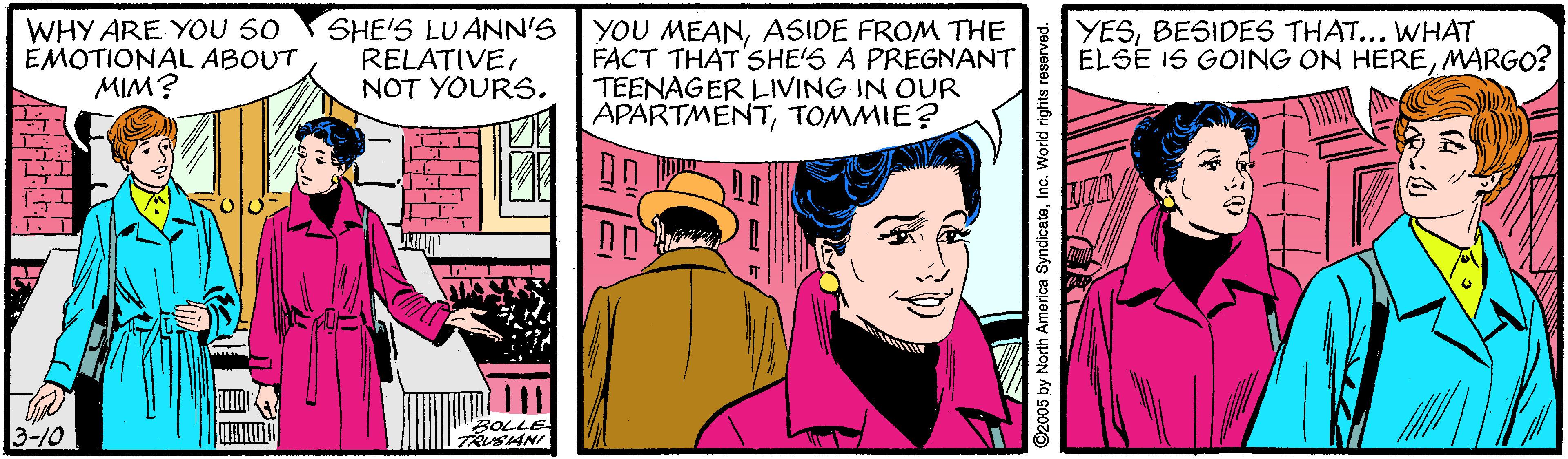 Illustration OCR: WHY ARE YOU 50 EMOTIONAL ABOUT MIM? SHE'S LUANN'S RELATIVENOT YOURS. YOU MEANASIDE FROM THE FACT THAT'SHE'S A PREGNANT TEENAGER LIVING IN OUR APARTMENTTOMMIE? YESBESIDES THAT... WHAT ELSE IS GOING ON HEREMARGO? 3-10 BOLLE TRUSANI ©2005 by North America SyncicateInc. World rights reserved. WHY ARE YOU 50 EMOTIONAL ABOUT MIM? SHE'S LUANN'S RELATIVENOT YOURS. YOU MEANASIDE FROM THE FACT THAT'SHE'S A PREGNANT TEENAGER LIVING IN OUR APARTMENTTOMMIE? YESBESIDES THAT... WHAT ELSE IS GOING ON HEREMARGO? 3-10 BOLLE TRUSANI ©2005 by North America SyncicateInc. World rights reserved.