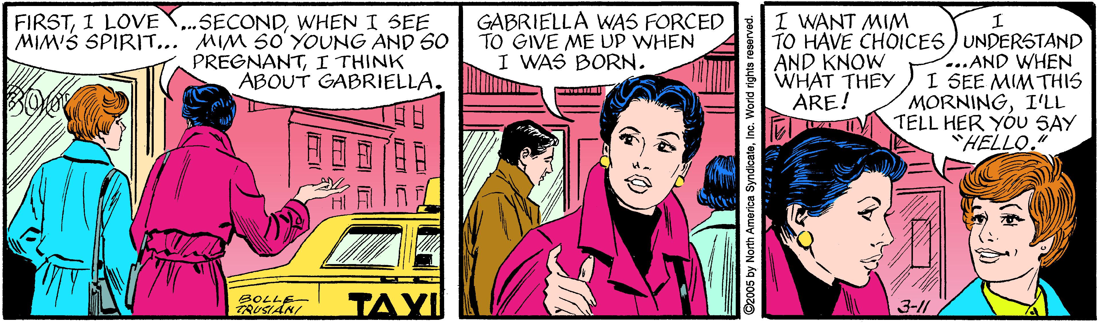 Comics OCR: FIRSTI LOVE ...SECONDWHEN I SEE MIM'S SPIRIT... MIM SO'YOUNG AND 60 PREGNANTI THINK ABOUT GABRIELLA. GABRIELLA WNAS FORCED TO GIVE ME UP WHEN I WAS BORN. I WANT MIM TO HAVE CHOICES) UNDERSTAND ...AND WHEN I SEE MIM THIS MORNINGI'LL TELL HER YOU SAY "HELLO." AND KNOW WHAT THEY ARE! BOLLE- TRUSIAN/ TAY 3-11 ©2005 by North America SyndicateInc. World rig I O IC ?? FIRSTI LOVE ...SECONDWHEN I SEE MIM'S SPIRIT... MIM SO'YOUNG AND 60 PREGNANTI THINK ABOUT GABRIELLA. GABRIELLA WNAS FORCED TO GIVE ME UP WHEN I WAS BORN. I WANT MIM TO HAVE CHOICES) UNDERSTAND ...AND WHEN I SEE MIM THIS MORNINGI'LL TELL HER YOU SAY "HELLO." AND KNOW WHAT THEY ARE! BOLLE- TRUSIAN/ TAY 3-11 ©2005 by North America SyndicateInc. World rig I O IC ? ?