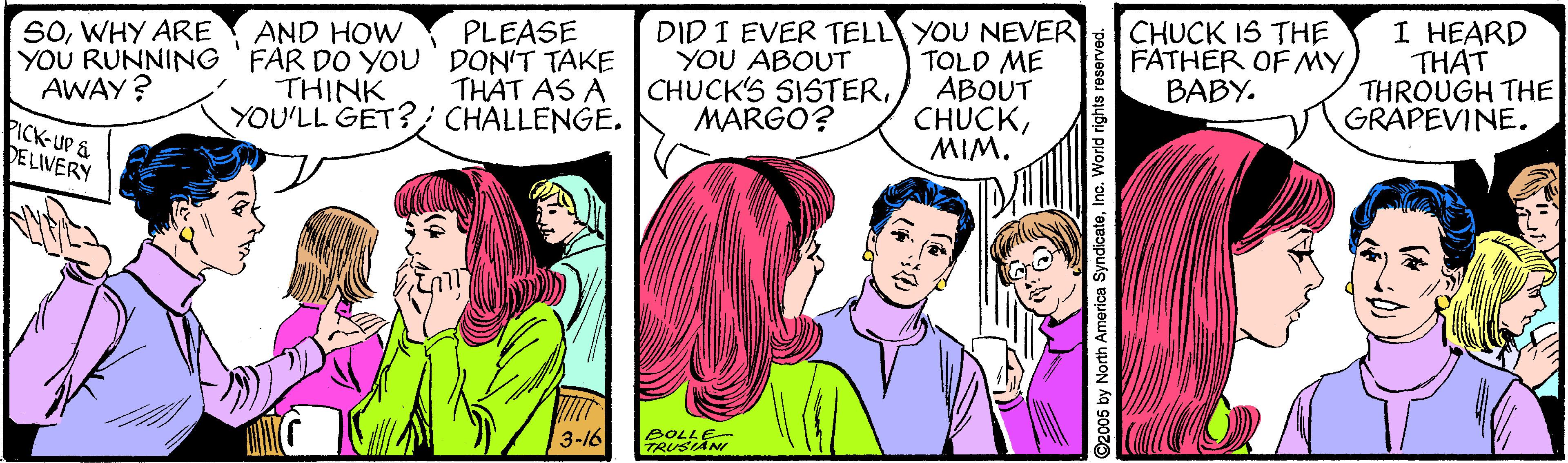 Jaw OCR: DID I EVER TELL YOU NEVER TOLD ME ABOUT CHUCKMIM. CHUCK IS THE FATHER OF MYBABY. I HEARD THAT THROUGH THE GRAPEVINE. SOWHY ARE AND HOW PLEASE YOU RUNNING 'FAR DO YOU DON'T TAKE THAT AS A YOU ABOUT CHUCK'S SISTERMARGO? AWAY ? THINK YOU'LL GET?; CHALLENGE. PICK-UP & DELIVERY BOLLE 3-16 2005 by North America SyndicateInc. World rights re DID I EVER TELL YOU NEVER TOLD ME ABOUT CHUCKMIM. CHUCK IS THE FATHER OF MYBABY. I HEARD THAT THROUGH THE GRAPEVINE. SOWHY ARE AND HOW PLEASE YOU RUNNING 'FAR DO YOU DON'T TAKE THAT AS A YOU ABOUT CHUCK'S SISTERMARGO? AWAY ? THINK YOU'LL GET?; CHALLENGE. PICK-UP & DELIVERY BOLLE 3-16 2005 by North America SyndicateInc. World rights re