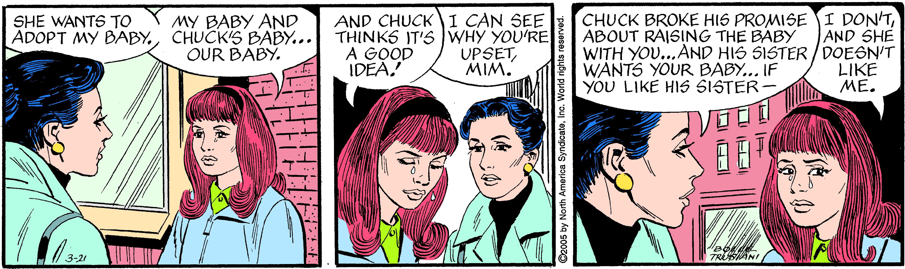 Line OCR: MY BABY AND ADOPT MY BABY.CHUCK'S BABY... OUR BABY. AND CHUCK I CAN SEE THINKS IT'S WHY YOU'RE A GOOD IDEA! CHUCK BROKE HIS PROMISE I DON'TABOUT RAISING THE BABY WITH YOU...AND HIS SISTER /DOESN'T WANTS YOUR BABY... IF YOU LIKE HIS SISTER- SHE WANTS TO AND SHE UPSETMIM. LIKE ME. 3-21 TRSANI ©2005 by North America SyndicatoInc. World rights r MY BABY AND ADOPT MY BABY.CHUCK'S BABY... OUR BABY. AND CHUCK I CAN SEE THINKS IT'S WHY YOU'RE A GOOD IDEA! CHUCK BROKE HIS PROMISE I DON'TABOUT RAISING THE BABY WITH YOU...AND HIS SISTER /DOESN'T WANTS YOUR BABY... IF YOU LIKE HIS SISTER- SHE WANTS TO AND SHE UPSETMIM. LIKE ME. 3-21 TRSANI ©2005 by North America SyndicatoInc. World rights r