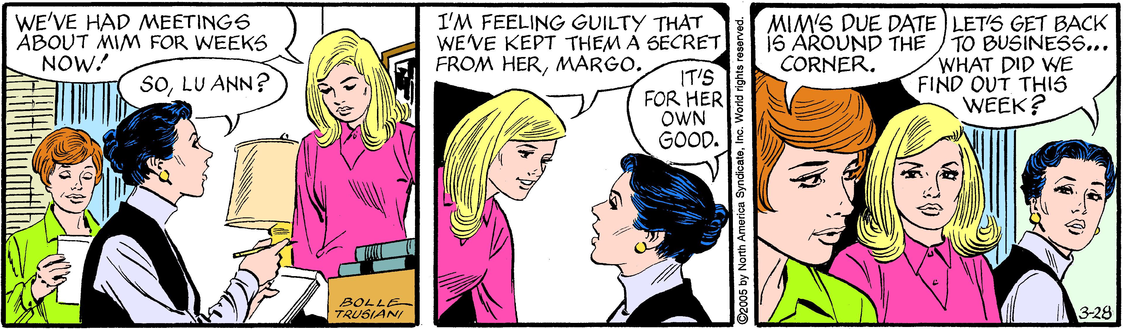 Happy OCR: WE'VE HAD MEETINGS ABOUT MIM FOR WEEKS NOW! I'M FEELING GUILTY THAT WE'VE KEPT THEM A SECRET FROM HERMARGO. MIM'S DUE DATE LET'S GET BACK TO BUSINESS... WHAT DID WE FIND OUT THIS WEEK? IS AROUND THE CORNER. IT'S FOR HER OWN GOOD. SOLU ANN? BOLLE TRUSIANI 3-28 2005 by North America SyndicateInc. World rights WE'VE HAD MEETINGS ABOUT MIM FOR WEEKS NOW! I'M FEELING GUILTY THAT WE'VE KEPT THEM A SECRET FROM HERMARGO. MIM'S DUE DATE LET'S GET BACK TO BUSINESS... WHAT DID WE FIND OUT THIS WEEK? IS AROUND THE CORNER. IT'S FOR HER OWN GOOD. SOLU ANN? BOLLE TRUSIANI 3-28 2005 by North America SyndicateInc. World rights