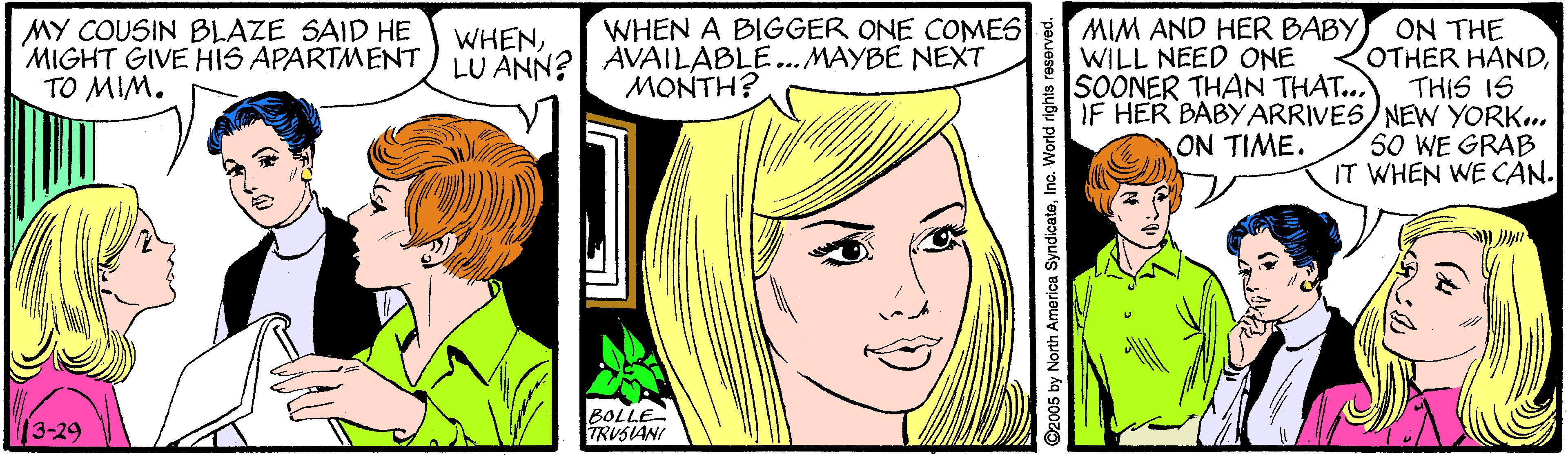 Cartoon OCR: WHEN A BIGGER ONE COMES MIM AND HER BABY WILL NEED ONE SOONER THAN THAT.. ON THE OTHER HANDTHIS IS IF HER BABYARRIVES)NEWN YORK.. 50 WE GRAB IT WHEN WE CAN. MY COUSIN BLAZE SAID HE MIGHT GIVE HIS APARTMENT TO MIM. WHENLU ANN? AVAILABLE... MAYBE NEXT MONTH? ON TIME. 3-29 BOLLE TRUSIANI D2005 by North America SyndicateInc. WHEN A BIGGER ONE COMES MIM AND HER BABY WILL NEED ONE SOONER THAN THAT.. ON THE OTHER HANDTHIS IS IF HER BABYARRIVES)NEWN YORK.. 50 WE GRAB IT WHEN WE CAN. MY COUSIN BLAZE SAID HE MIGHT GIVE HIS APARTMENT TO MIM. WHENLU ANN? AVAILABLE... MAYBE NEXT MONTH? ON TIME. 3-29 BOLLE TRUSIANI D2005 by North America Syndicate