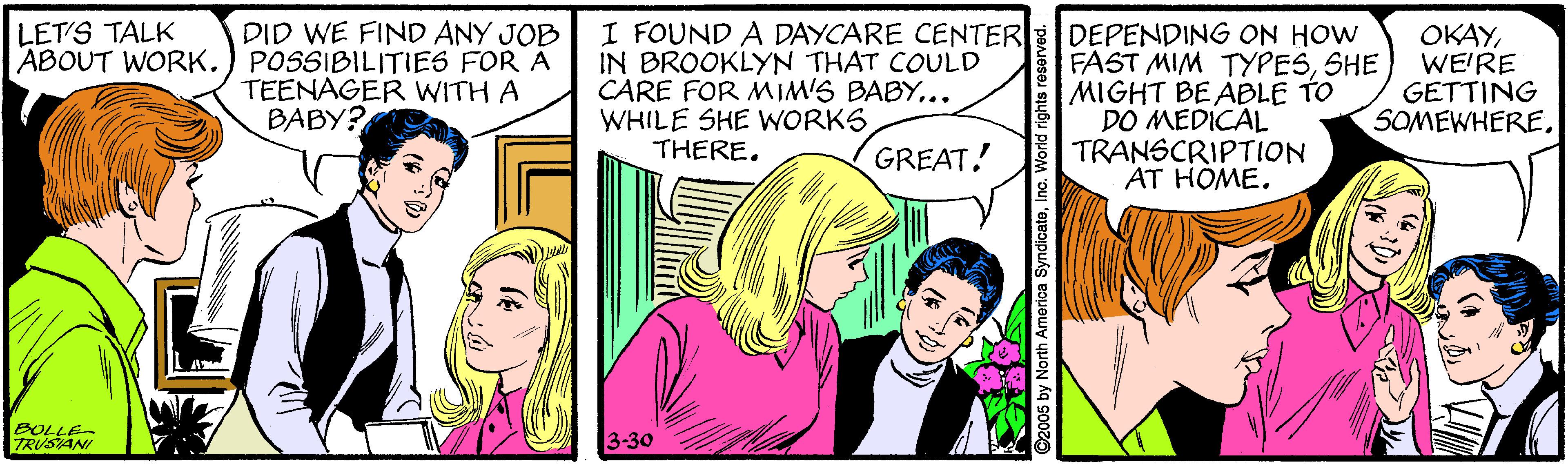 Parallel OCR: I FOUND A DAYCARE CENTER IN BROOKLYN THAT COULD CARE FOR MIM'S BABY.. WHILE SHE WORKS THERE. LET'S TALK DID WE FIND ANY JOB DEPENDING ON HOW FAST MIM TYPESSHE MIGHT BEABLE TO DO MEDICAL TRANSCRIPTION AT HOME. OKAYWE'RE GETTING SOMEWHEREABOUT WORK.) POSSIBILITIES FOR A TEENAGER WITH A BABY? GREAT! BOLLE TRUSAN 3-30 ©2005 by North America SyndicateInc. World rights rese I FOUND A DAYCARE CENTER IN BROOKLYN THAT COULD CARE FOR MIM'S BABY.. WHILE SHE WORKS THERE. LET'S TALK DID WE FIND ANY JOB DEPENDING ON HOW FAST MIM TYPESSHE MIGHT BEABLE TO DO MEDICAL TRANSCRIPTION AT HOME. OKAYWE'RE GETTING SOMEWHEREABOUT WORK.) POSSIBILITIES FOR A TEENAGER WITH A BABY? GREAT! BOLLE TRUSAN 3-30 ©2005 by North America SyndicateInc. World rights rese