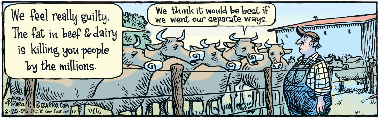 Illustration OCR: We feel really guilty. The fat in beef & dairy is killing you people by the millions. We think it would be best if we went our separate ways. ODAN TRARO.3.25.05 BizaRRO. COM Dist.19 King Features We feel really guilty. The fat in beef & dairy is killing you people by the millions. We think it would be best if we went our separate ways. ODAN TRARO.3.25.05 BizaRRO. COM Dist.19 King Features