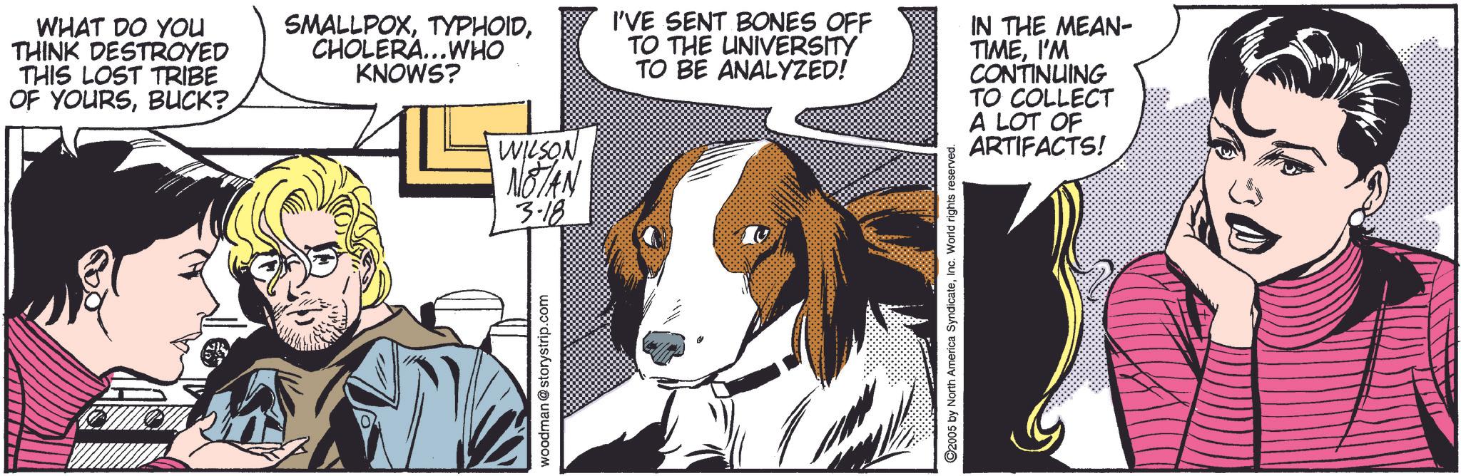 Snout OCR: WHAT DO YOU THINK DESTROYED THIS LOST TRIBE OF YOURSBUCK? SMALLPOXCHOLERA...WHO KNOWS? WILSON NOTAN 3.18 I'VE SENT BONES OFF TO THE UNIVERSITY TO BE ANALYZED! IN THE MEAN- TIMEI'M CONTINUING TO COLLECT A LOT OF ARTIFACTS! woodman@storystrip.com 0 ©2005 by North America SyndicateInc. World rights reserved. WHAT DO YOU THINK DESTROYED THIS LOST TRIBE OF YOURSBUCK ? SMALLPOXCHOLERA ... WHO KNOWS ? WILSON NOTAN 3.18 I'VE SENT BONES OFF TO THE UNIVERSITY TO BE ANALYZED ! IN THE MEAN- TIMEI'M CONTINUING TO COLLECT A LOT OF ARTIFACTS ! woodman@storystrip.com 0 © 2005 by North America SyndicateInc. World rights reserved .
