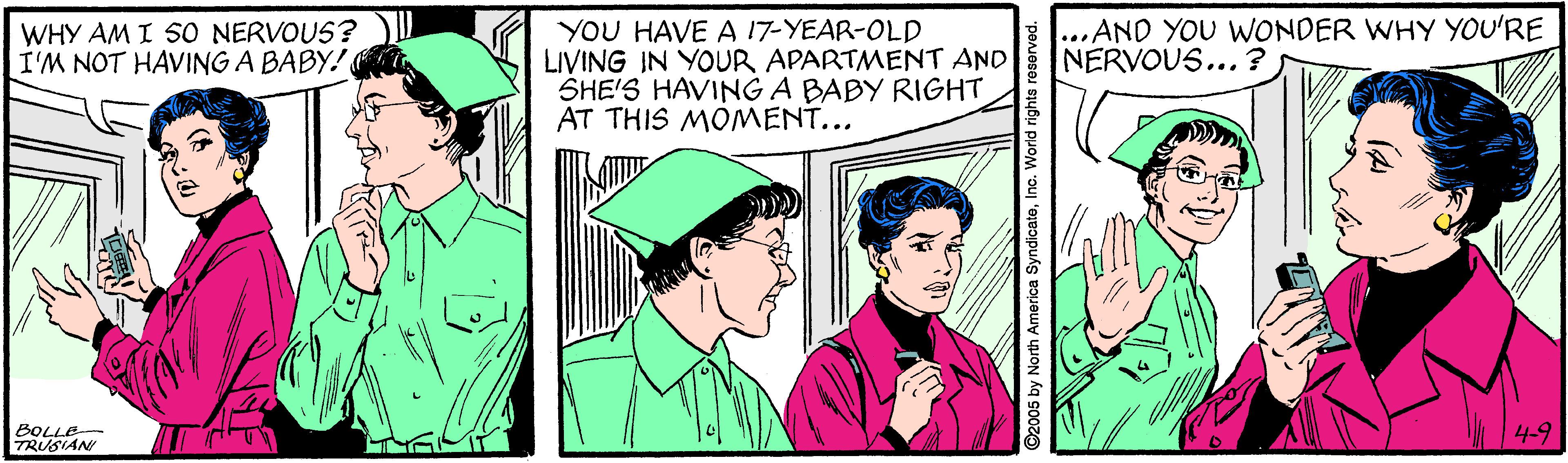 Hat OCR: YOU HAVE A 17-YEAR-OLD LIVING IN YOUR APARTMENT AND SHE'S HAVING A BABY RIGHT AT THIS MOMENT... ...AND YOU WWONDER WHY YOU'RE NERVOUS... ? WHY AM I SO NERVOUS? I'M NOT HAVING A BABY! BOLLE TRUSIAN 4-9 5 by North America SyndicateI YOU HAVE A 17-YEAR-OLD LIVING IN YOUR APARTMENT AND SHE'S HAVING A BABY RIGHT AT THIS MOMENT... ...AND YOU WWONDER WHY YOU'RE NERVOUS... ? WHY AM I SO NERVOUS? I'M NOT HAVING A BABY! BOLLE TRUSIAN 4-9 5 by North America Syndicate