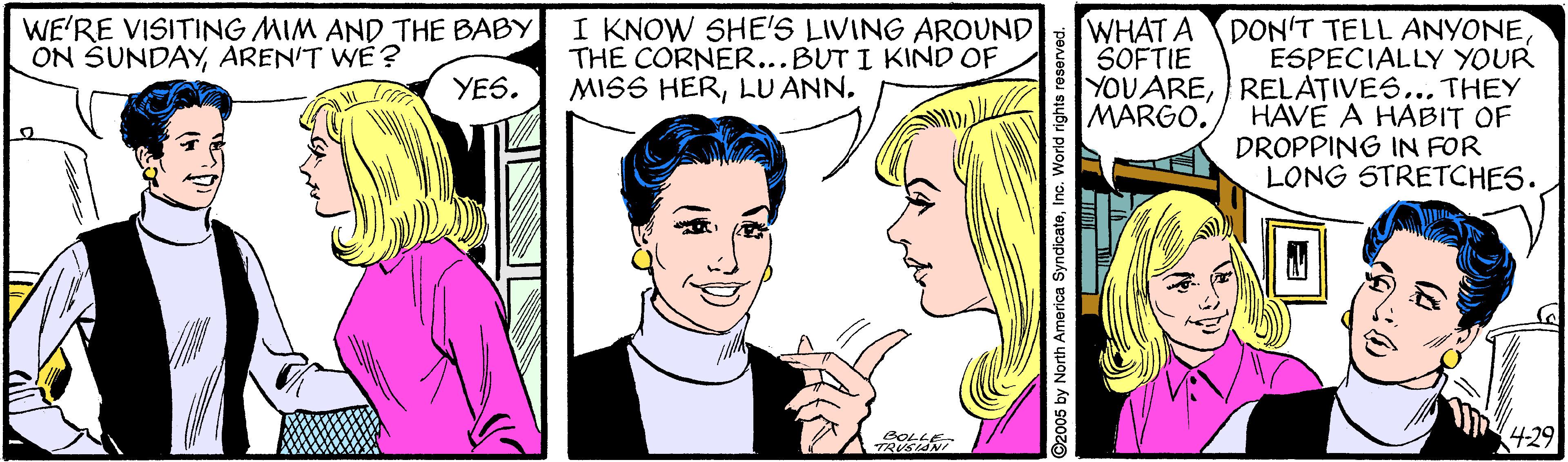 Sharing OCR: I KNOW SHE'S LIVING AROUND THE CORNER...BUT I KIND OF MISS HERLU ANN. WHAT A DON'T TELL ANYONEESPECIALLY YOUR YOU ARERELATIVES... THEY HAVE A HABIT OF DROPPING IN FOR LONG STRETCHES. WE'RE VISITING MIM AND THE BABY ON SUNDAYAREN'T WE ? SOFTIE YES. MARGO. BOLL 4-29 I KNOW SHE'S LIVING AROUND THE CORNER...BUT I KIND OF MISS HERLU ANN. WHAT A DON'T TELL ANYONEESPECIALLY YOUR YOU ARERELATIVES... THEY HAVE A HABIT OF DROPPING IN FOR LONG STRETCHES. WE'RE VISITING MIM AND THE BABY ON SUNDAYAREN'T WE ? SOFTIE YES. MARGO. BOLL 4-29