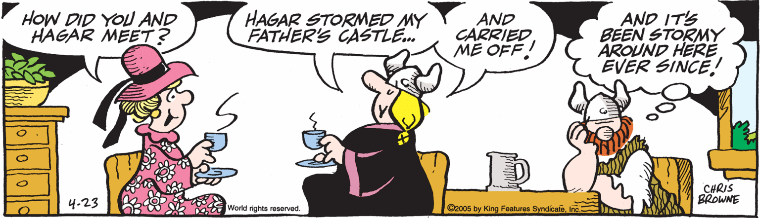 Comics OCR: HOW DID YOU AND HAGAR MEET? HAGAR STORMED MY FATHER'S CASTLE. AND CARRIEDME OFF! AND IT'S BEEN STORMY AROUND HERE EVER SINCE! CHRIS BROWNE 4.23 World rights reserved. ©2005 by King Features SyndicateInc. HOW DID YOU AND HAGAR MEET? HAGAR STORMED MY FATHER'S CASTLE. AND CARRIEDME OFF! AND IT'S BEEN STORMY AROUND HERE EVER SINCE! CHRIS BROWNE 4.23 World rights reserved. ©2005 by King Features Syndicate